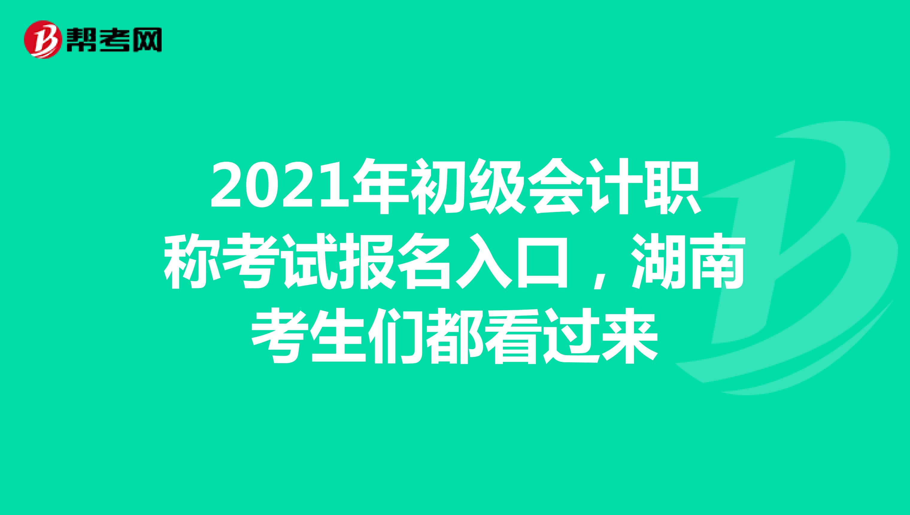 2021年初级会计职称考试报名入口，湖南考生们都看过来