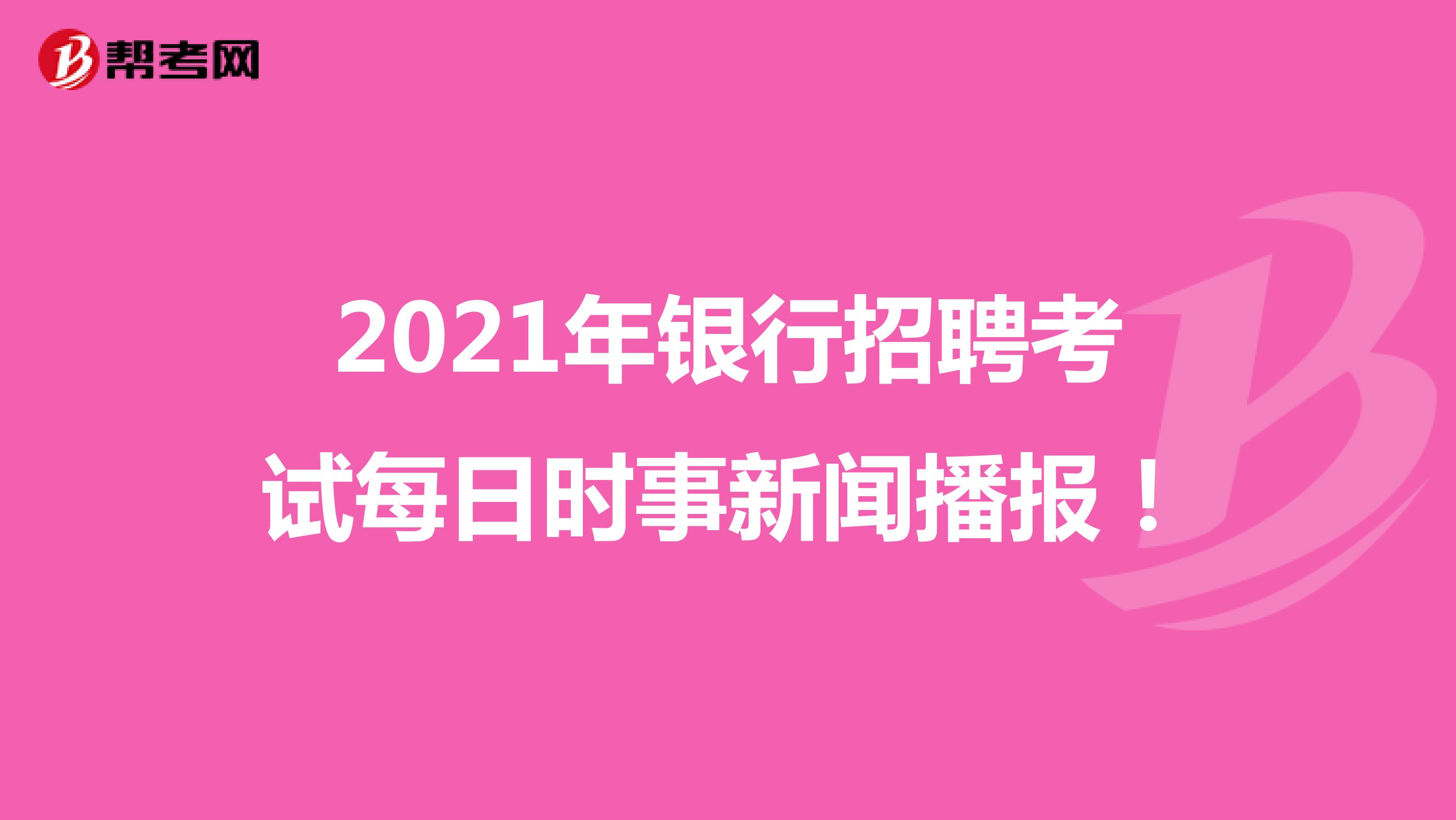 2021年银行招聘考试每日时事新闻播报！