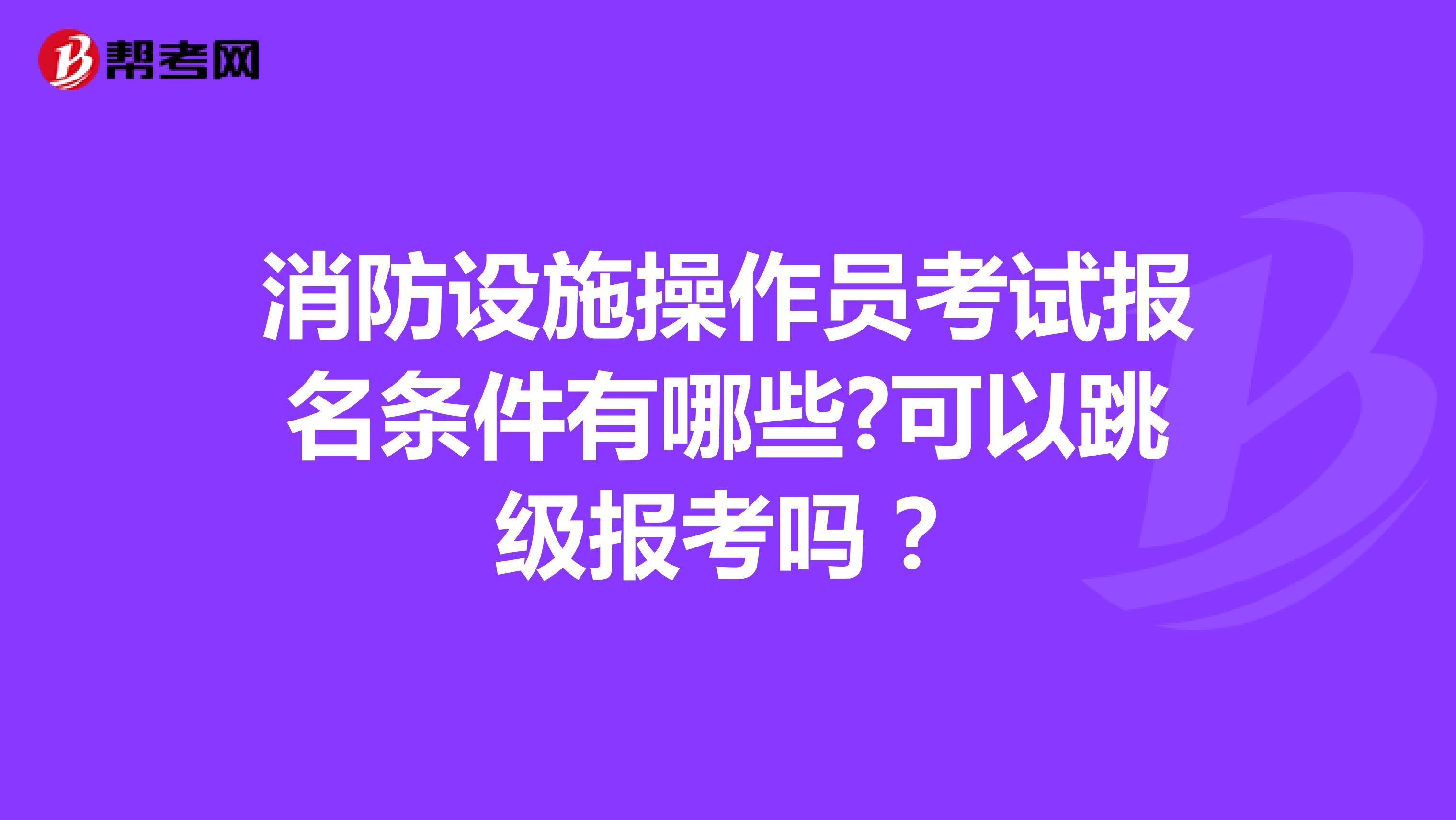 消防设施操作员考试报名条件有哪些?可以跳级报考吗？