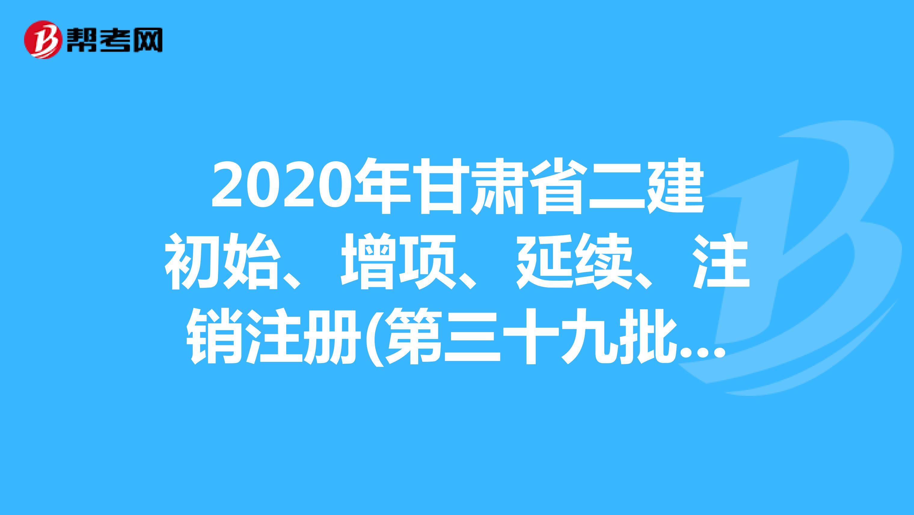 2020年甘肃省二建初始、增项、延续、注销注册(第三十九批)证书人员名单的公告