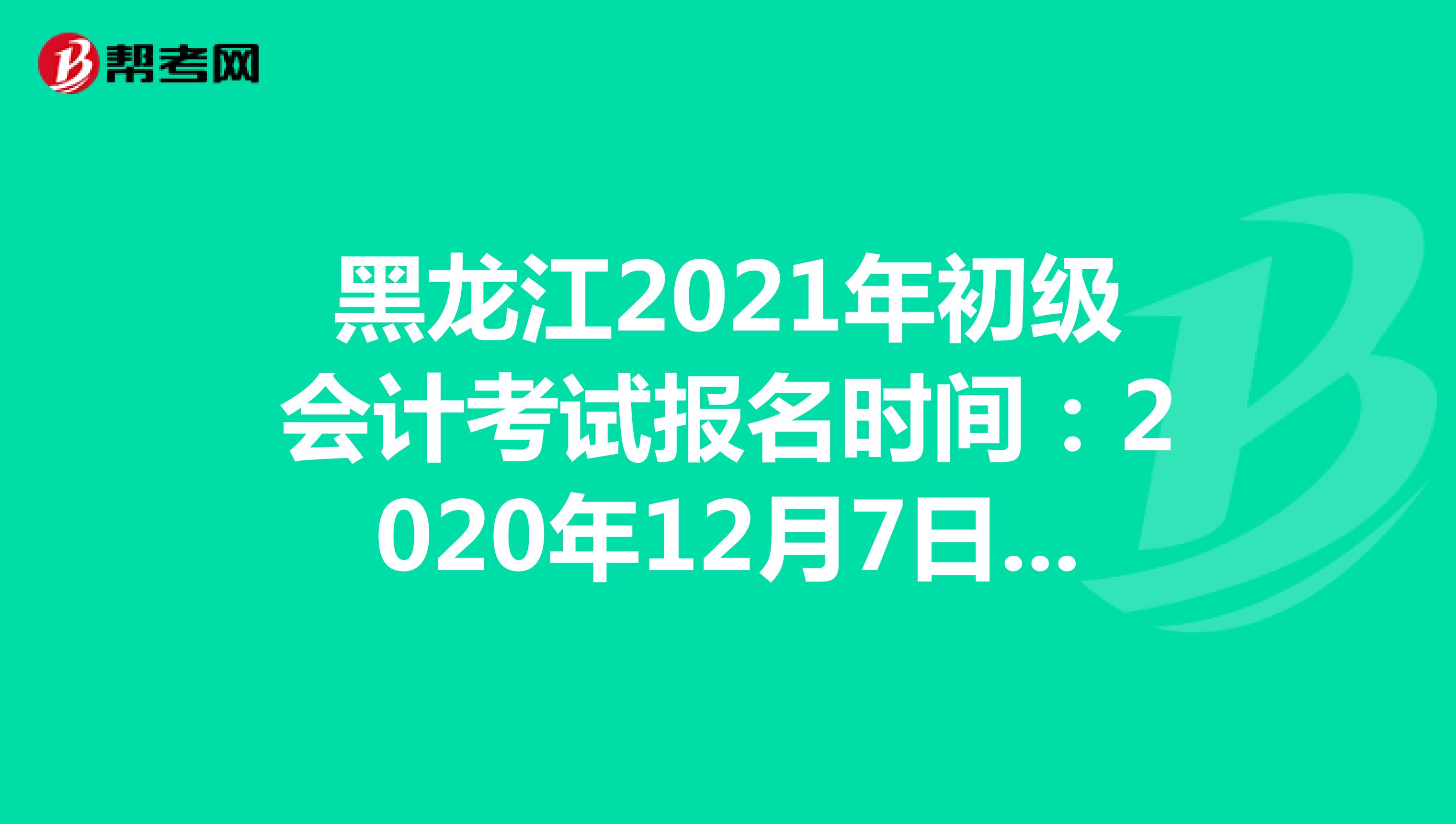 黑龙江2021年初级会计考试报名时间：2020年12月7日-24日