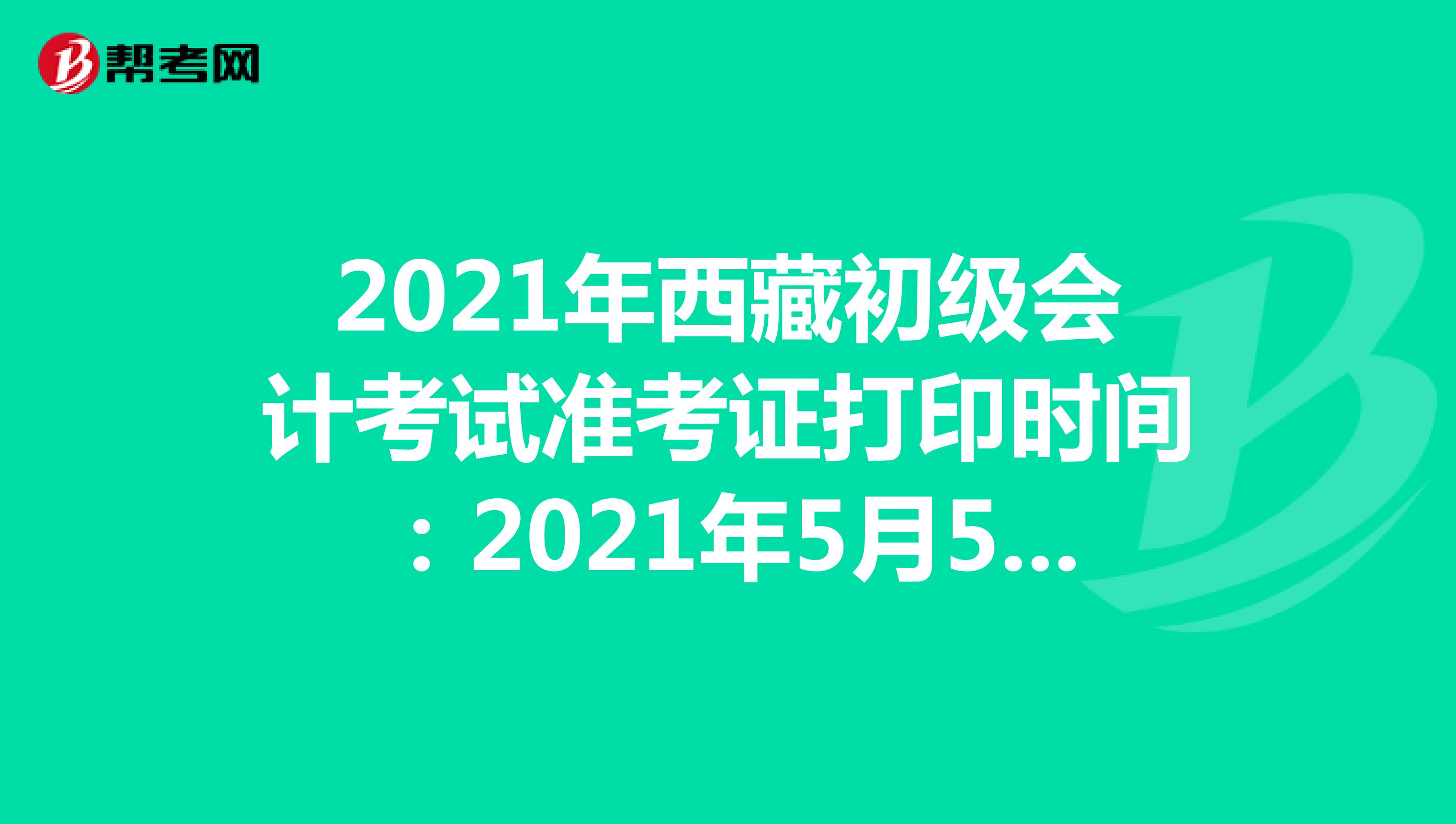 2021年西藏初级会计考试准考证打印时间：2021年5月5日至23日