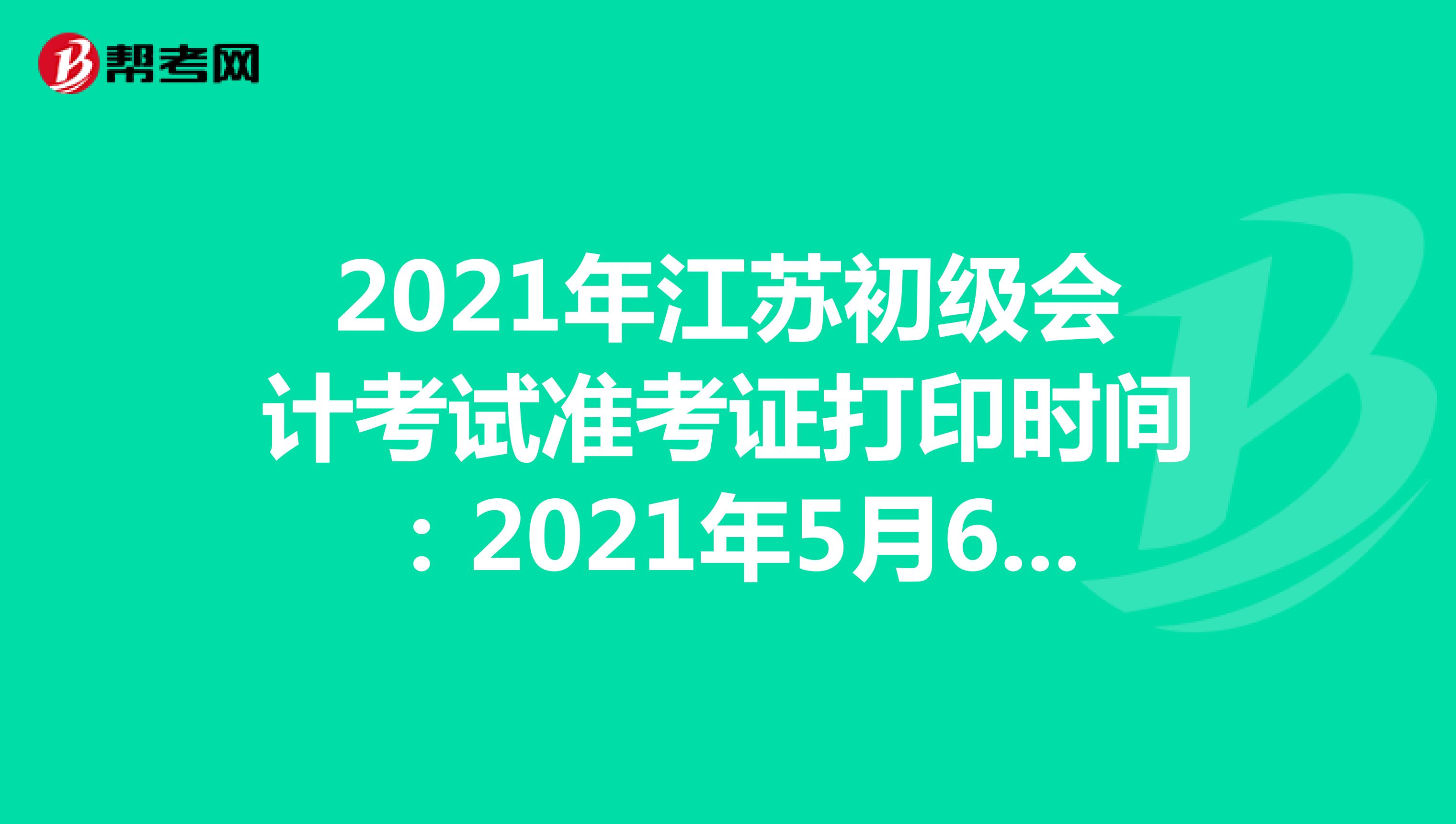 2021年江苏初级会计考试准考证打印时间：2021年5月5日至14日