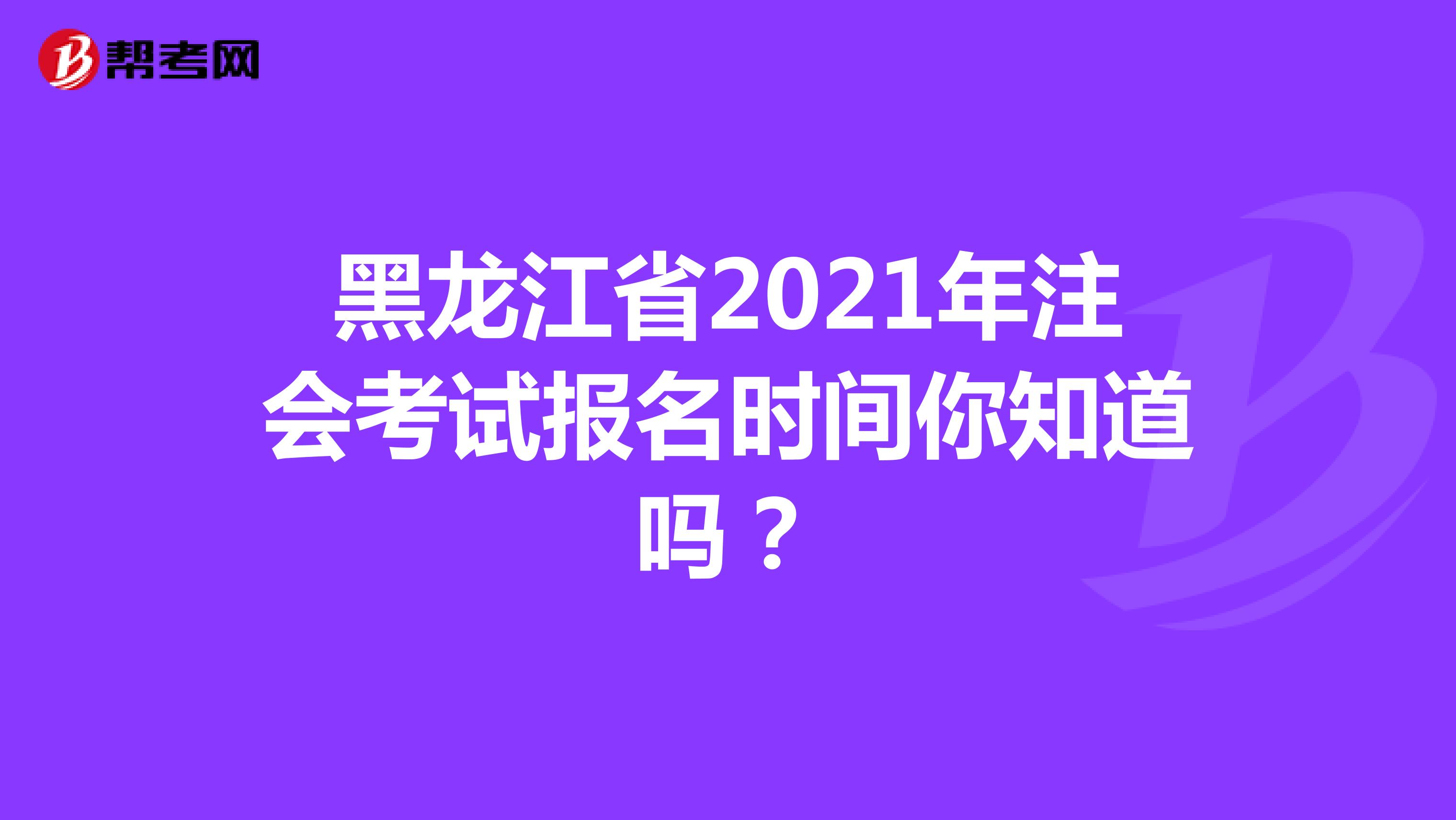 黑龙江省2021年注会考试报名时间你知道吗？