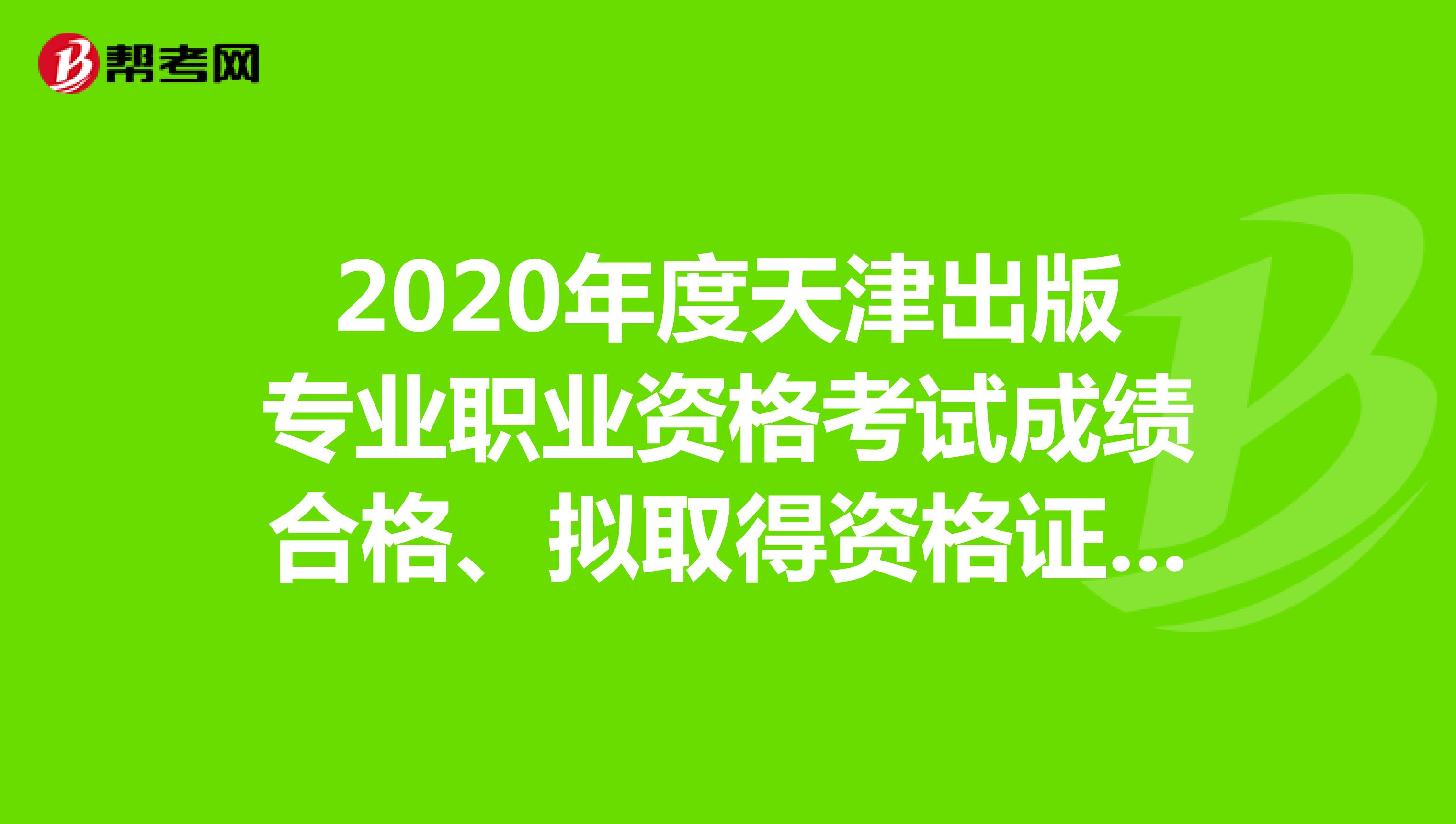 2020年度天津出版专业职业资格考试成绩合格、拟取得资格证书人员公示！