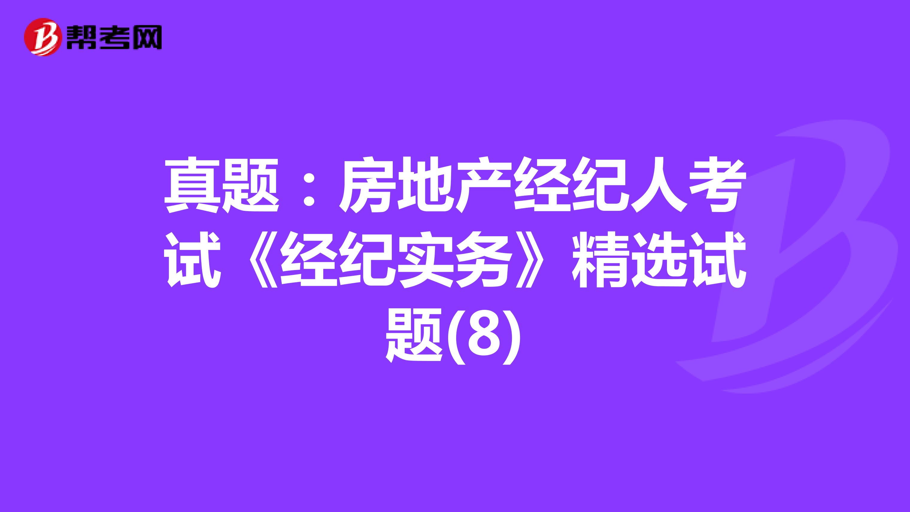 真题：房地产经纪人考试《经纪实务》精选试题(8)