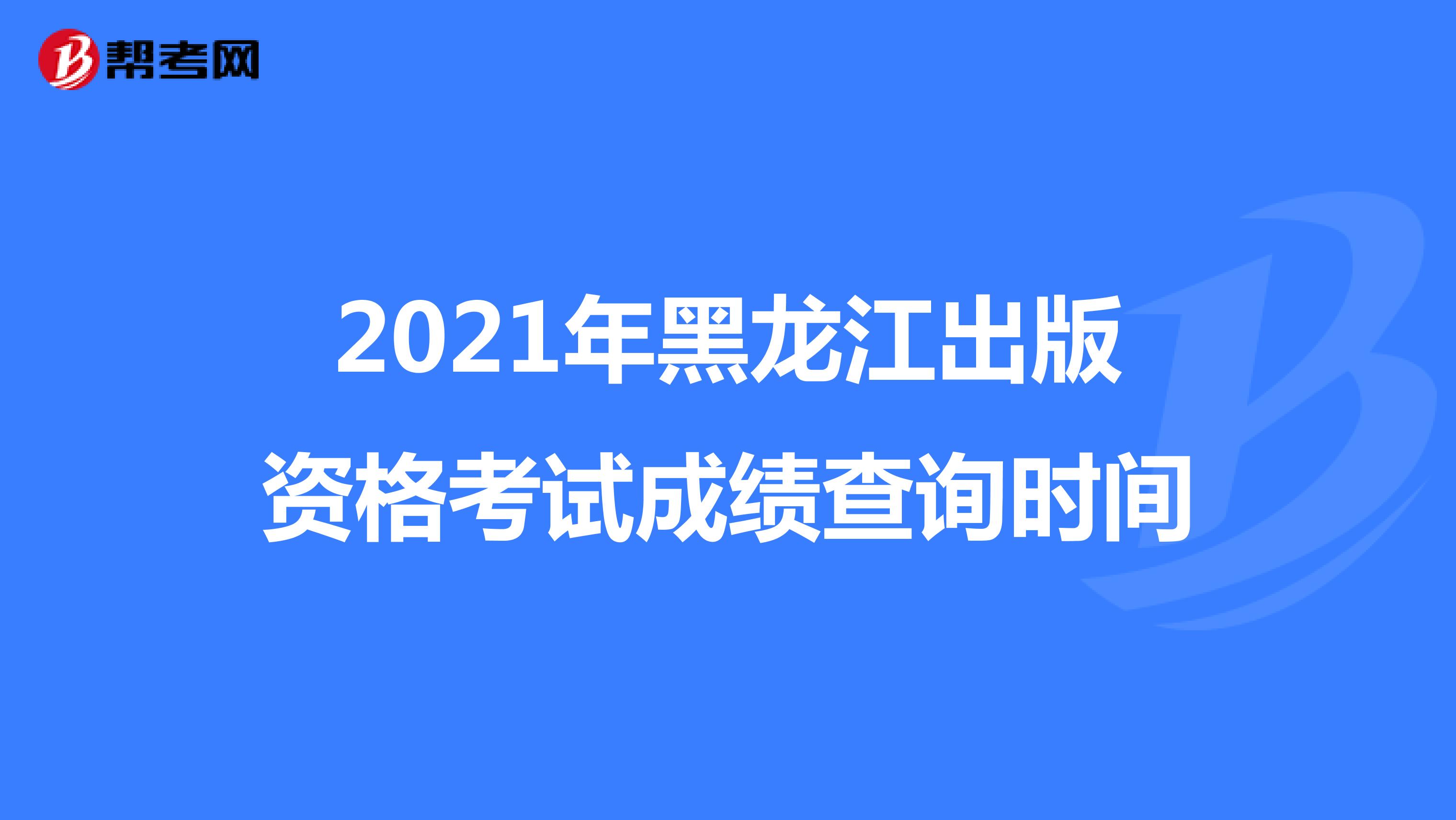 2021年黑龙江出版资格考试成绩查询时间