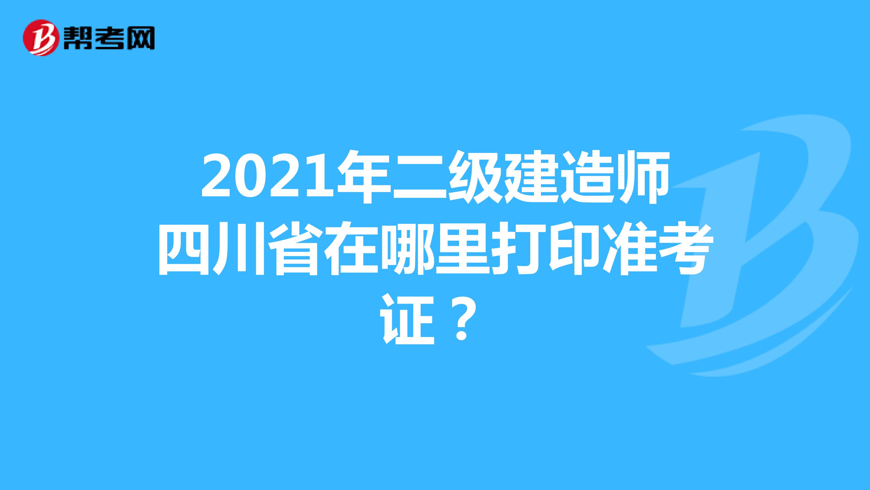 2021年二级建造师四川省在哪里打印准考证？