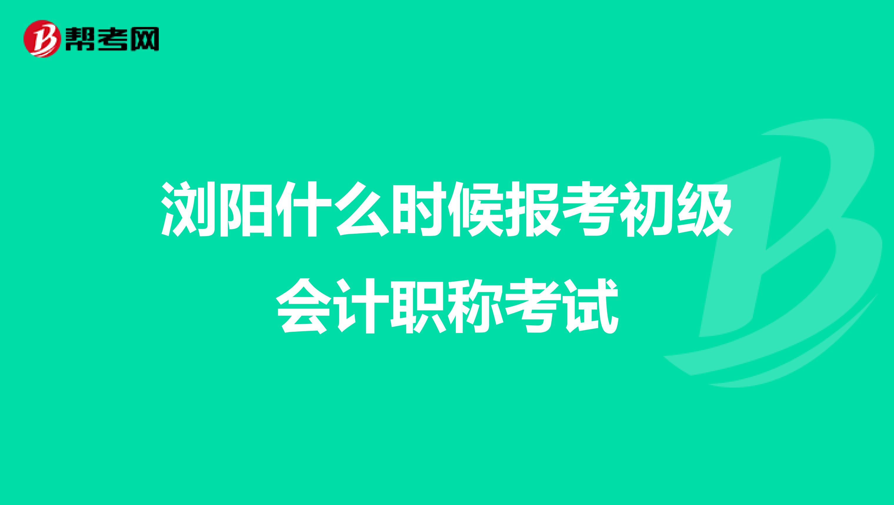 浏阳什么时候报考初级会计职称考试