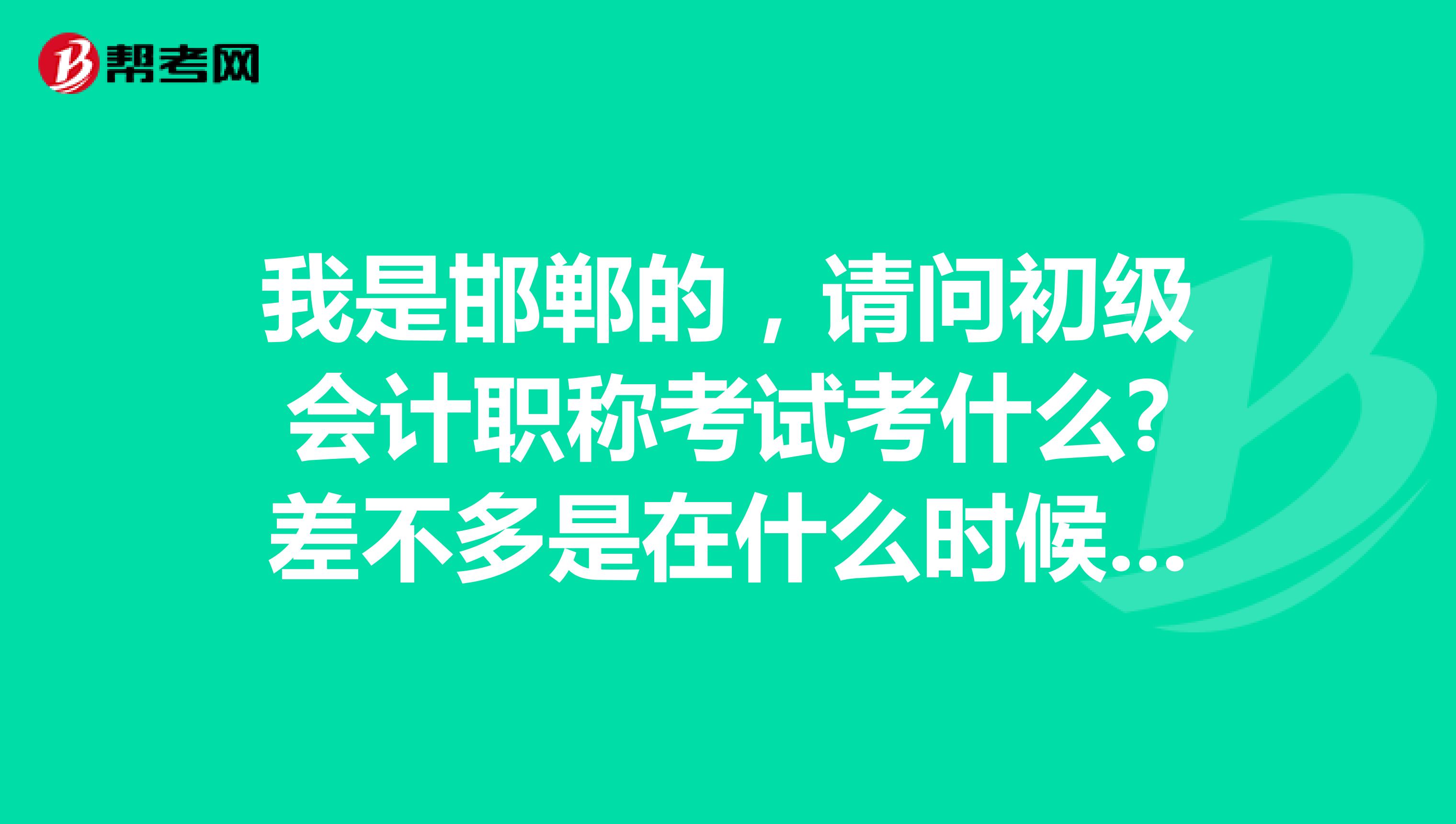 我是邯郸的，请问初级会计职称考试考什么?差不多是在什么时候可以开始报名考试?