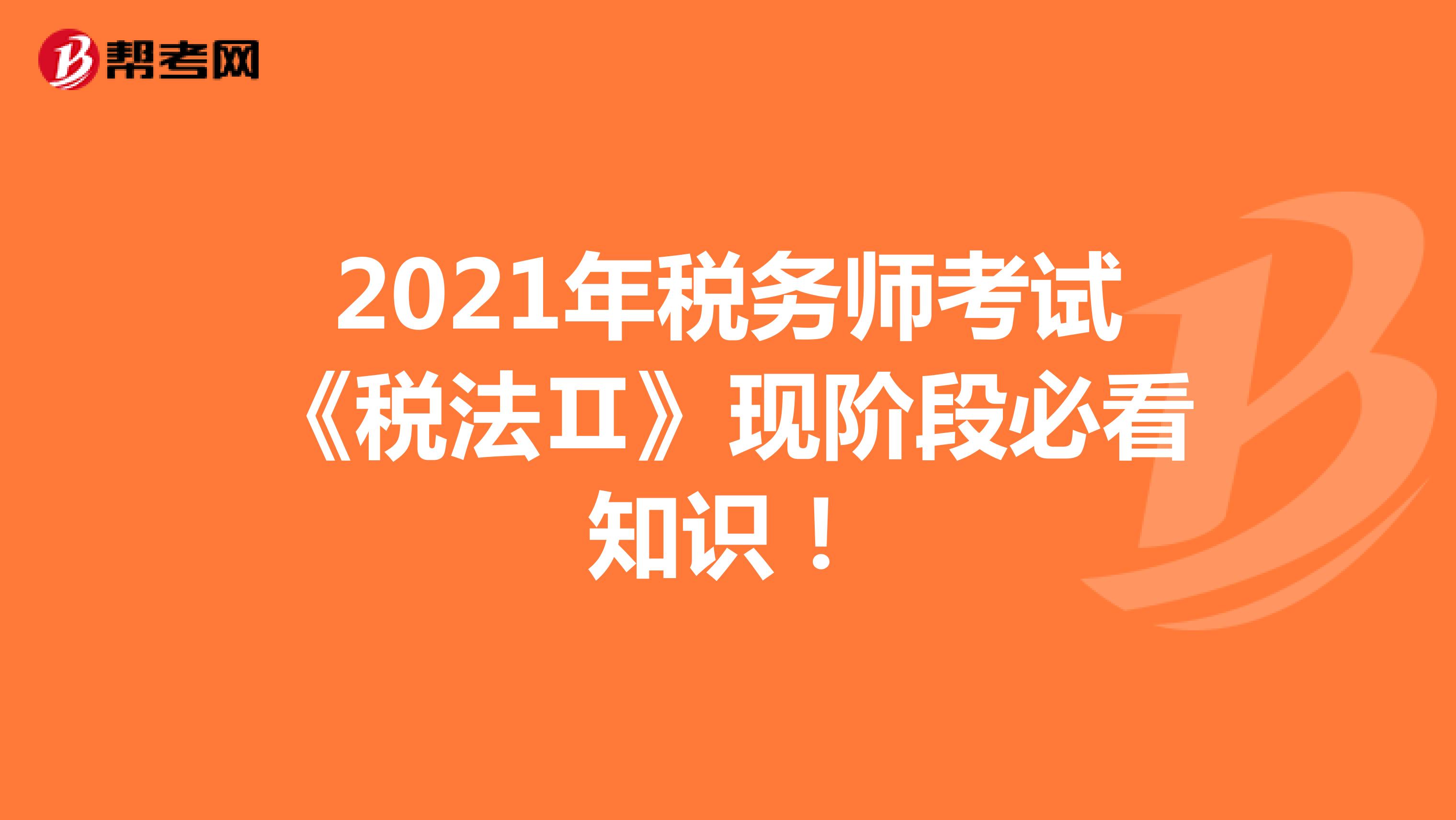 2021年税务师考试《税法Ⅱ》现阶段必看知识！