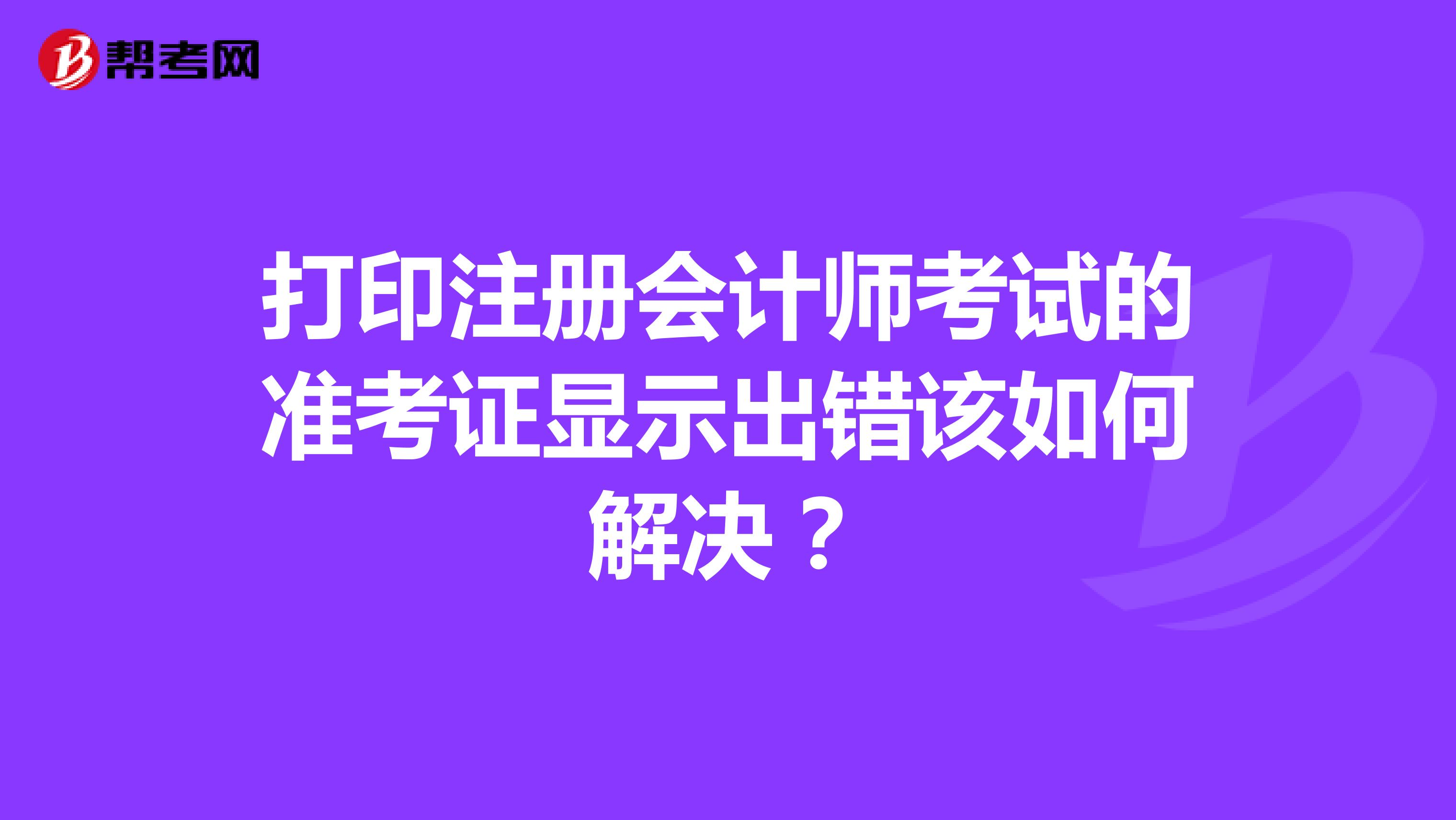 打印注冊(cè)會(huì)計(jì)師考試的準(zhǔn)考證顯示出錯(cuò)該如何解決？