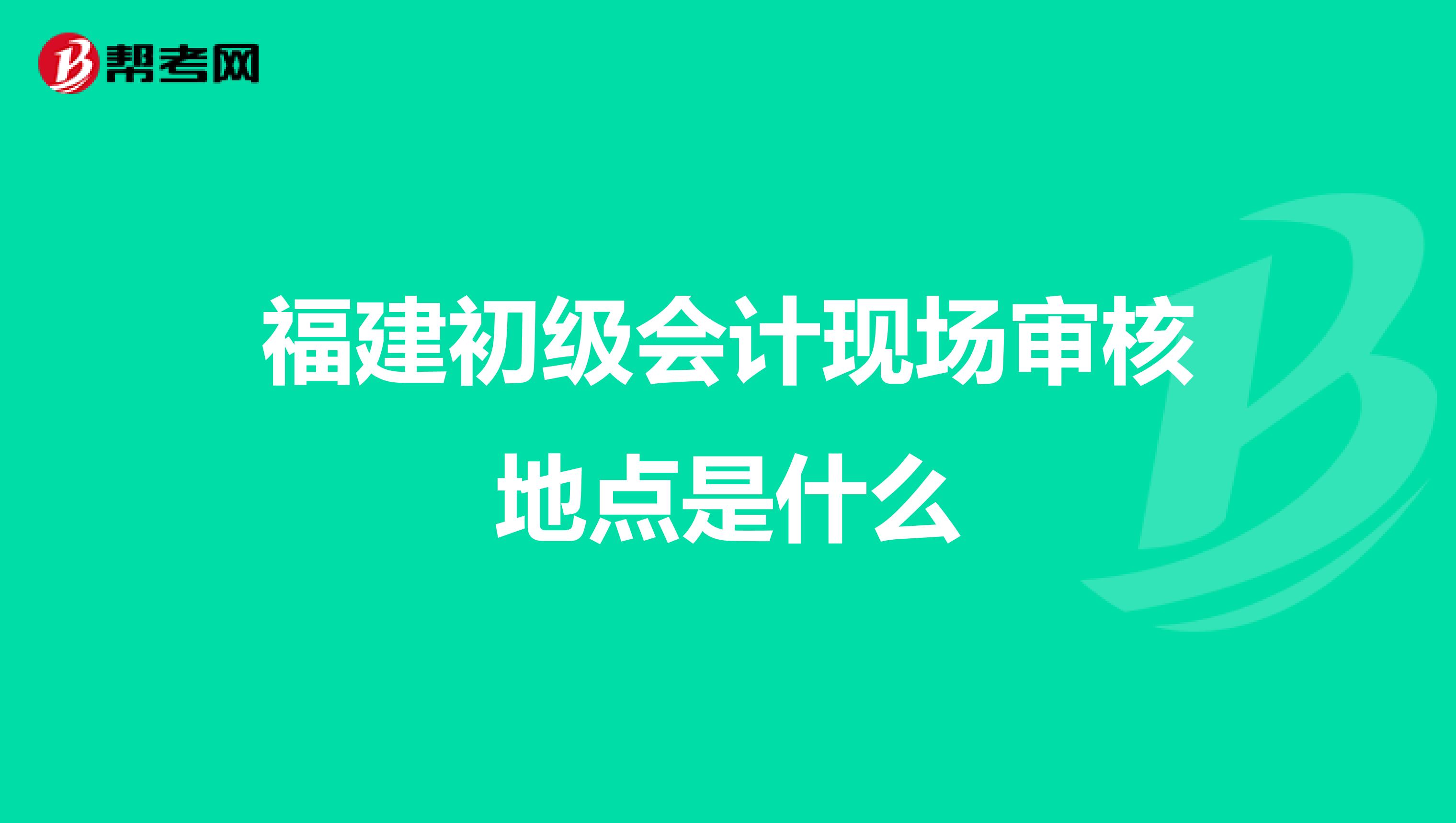 福建初级会计现场审核地点是什么