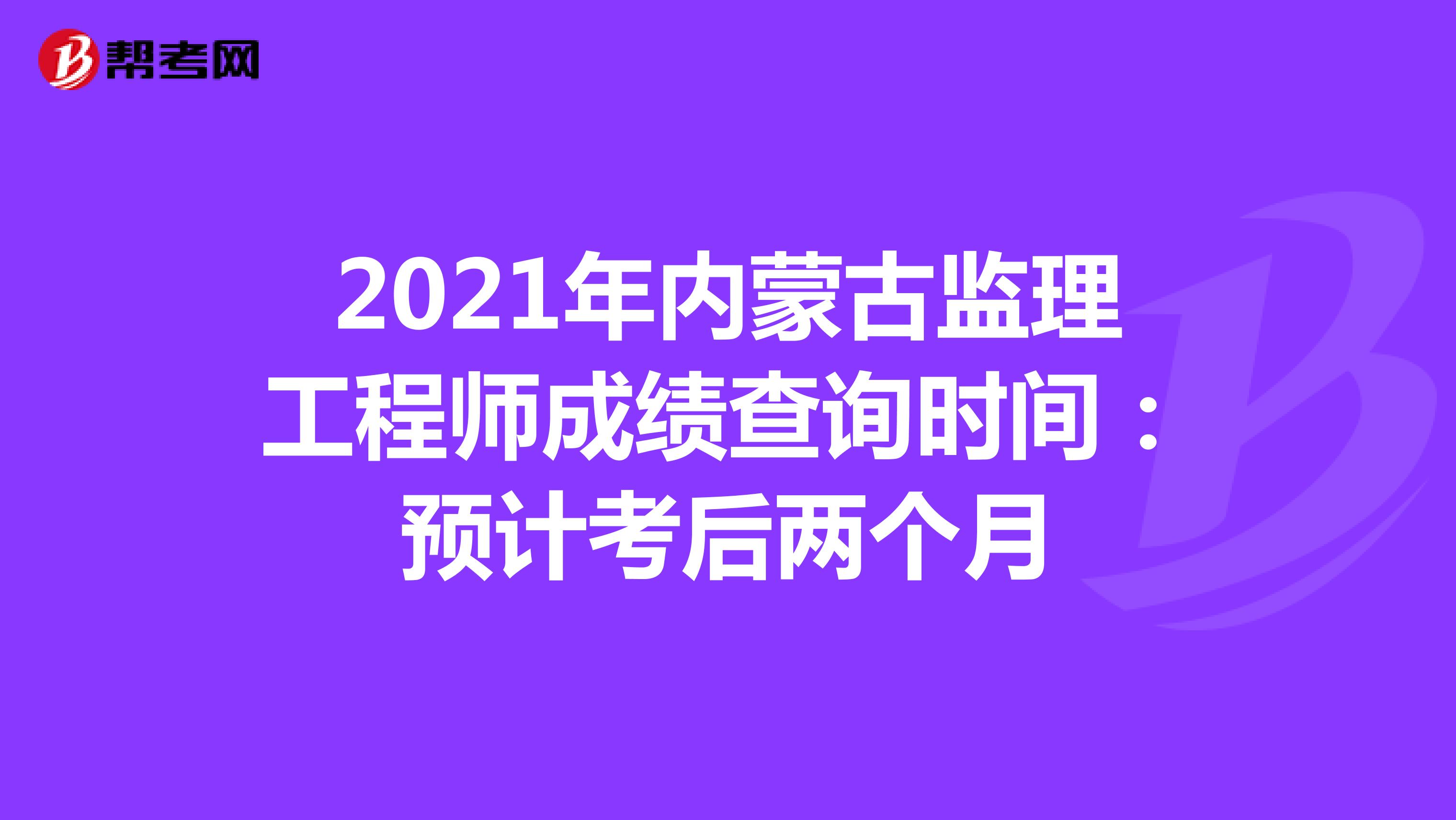 2021年内蒙古监理工程师成绩查询时间：预计考后两个月