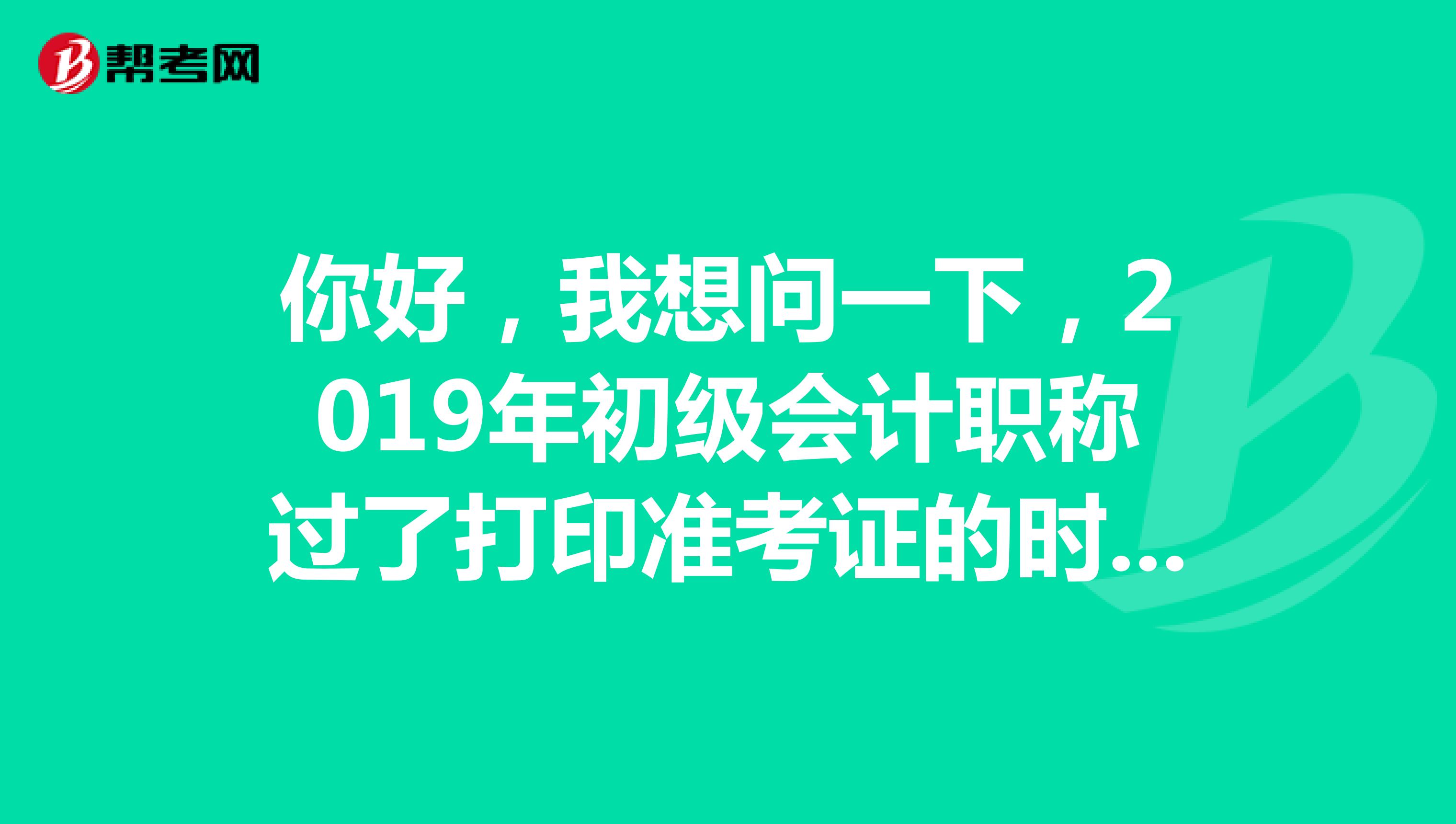 你好,我想问一下,2019年初级会计职称过了打印准考证的时间,该怎么办?急急