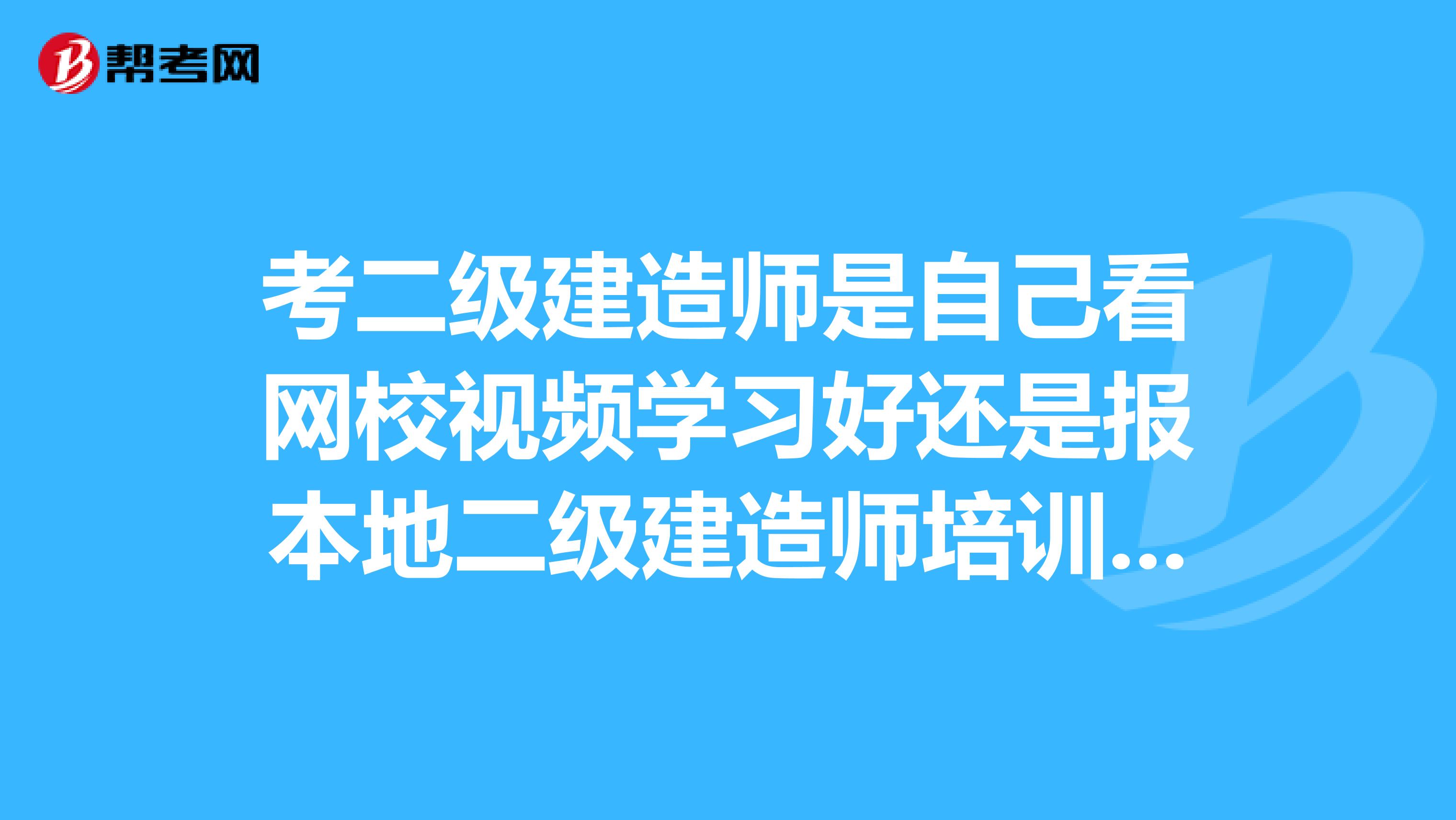 考二级建造师是自己看网校视频学习好还是报本地二级建造师培训班学习比较好？