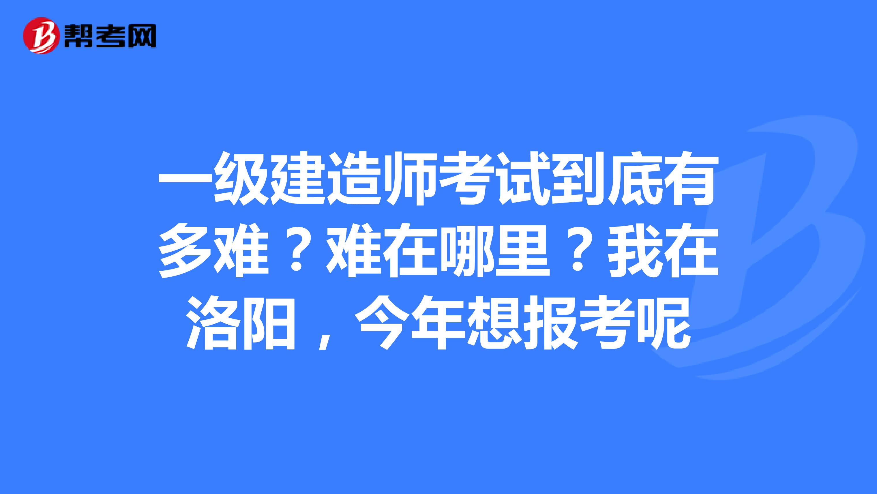 一级建造师考试到底有多难？难在哪里？我在洛阳，今年想报考呢
