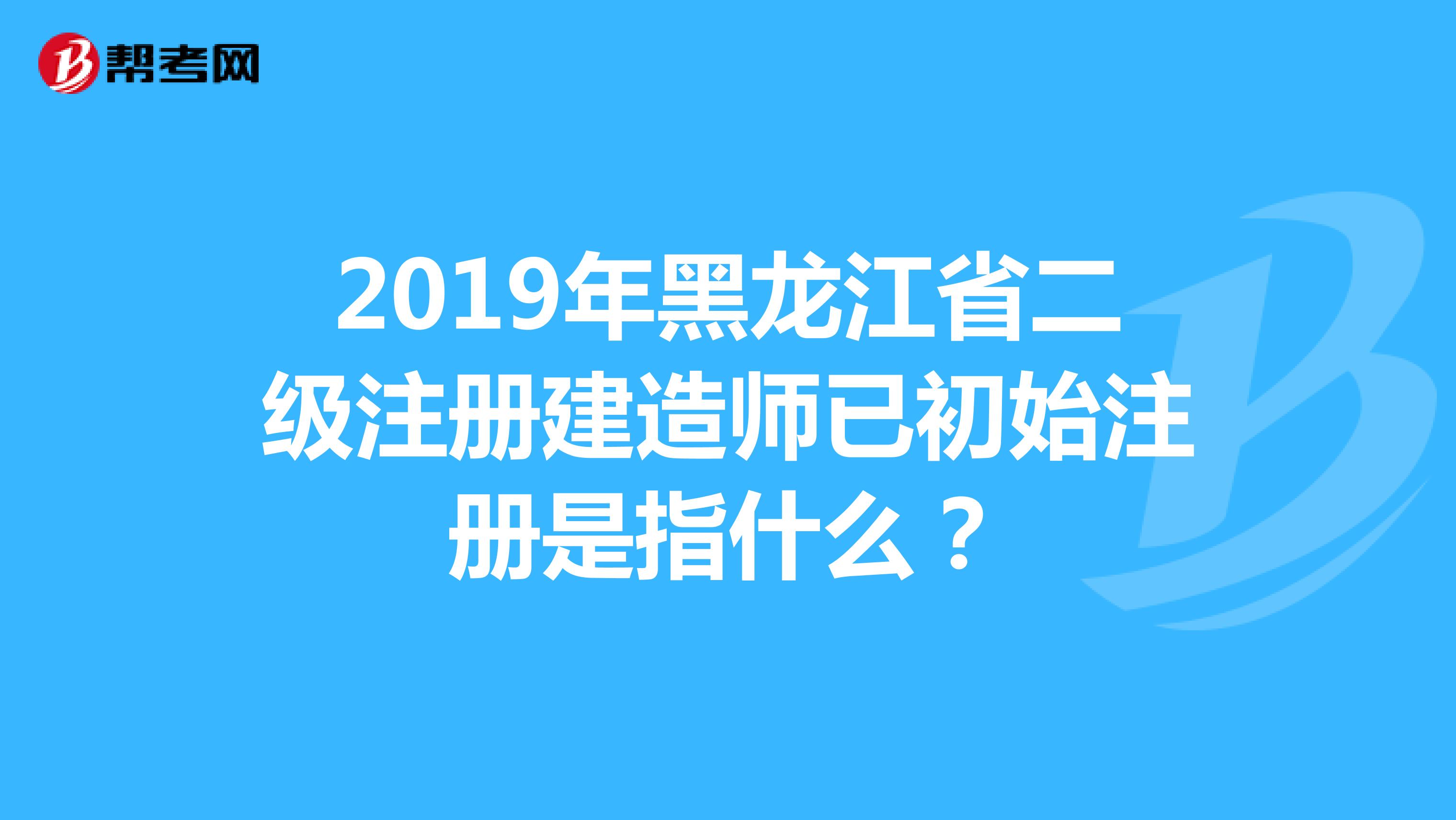 2019年黑龙江省二级注册建造师已初始注册是指什么？