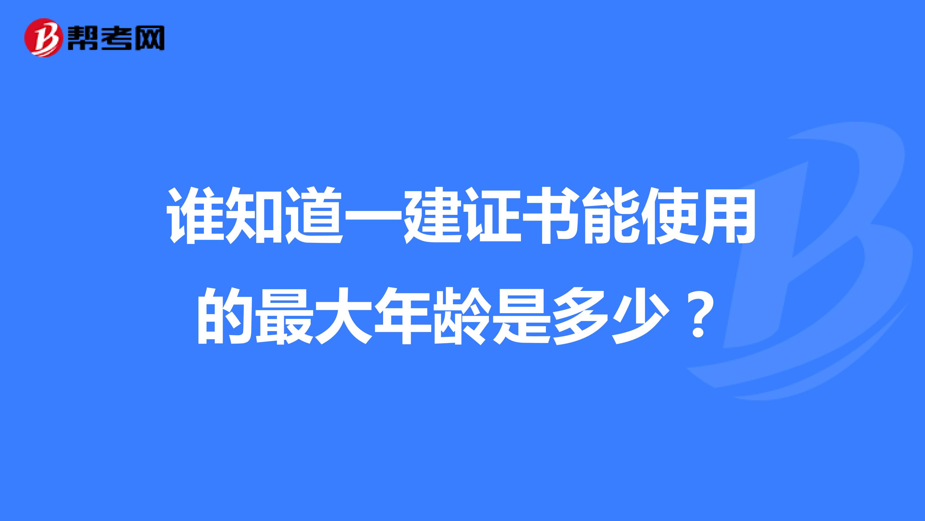 谁知道一建证书能使用的最大年龄是多少?