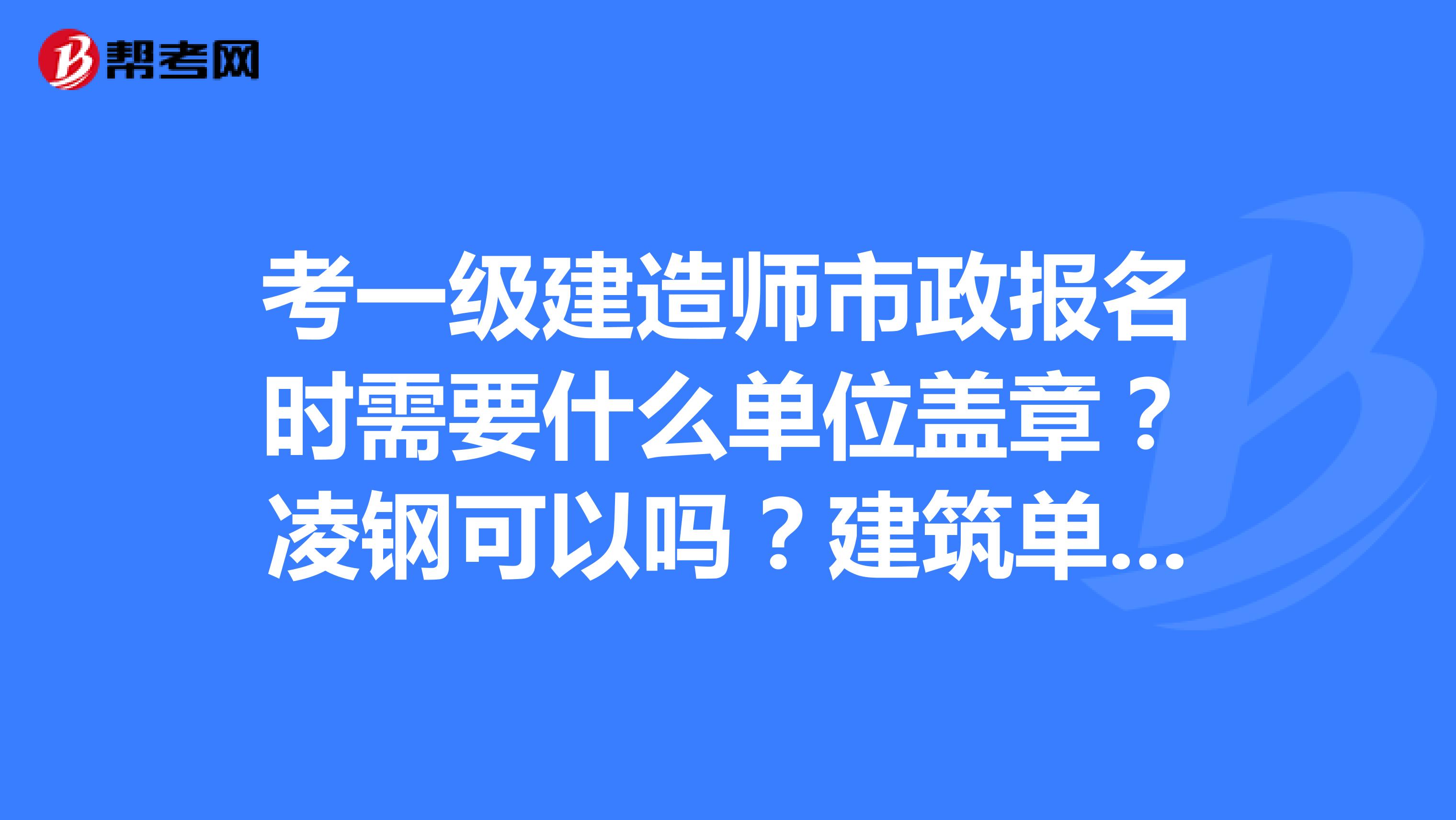 考一級建造師市政報名時需要什么單位蓋章？凌鋼可以嗎？建筑單位呢