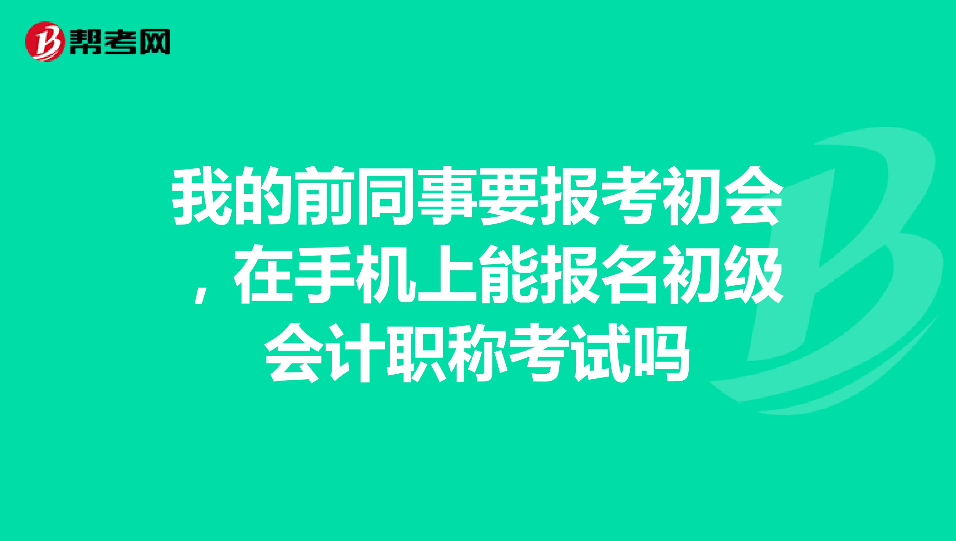 我的前同事要报考初会,在手机上能报名初级会计职称考试吗