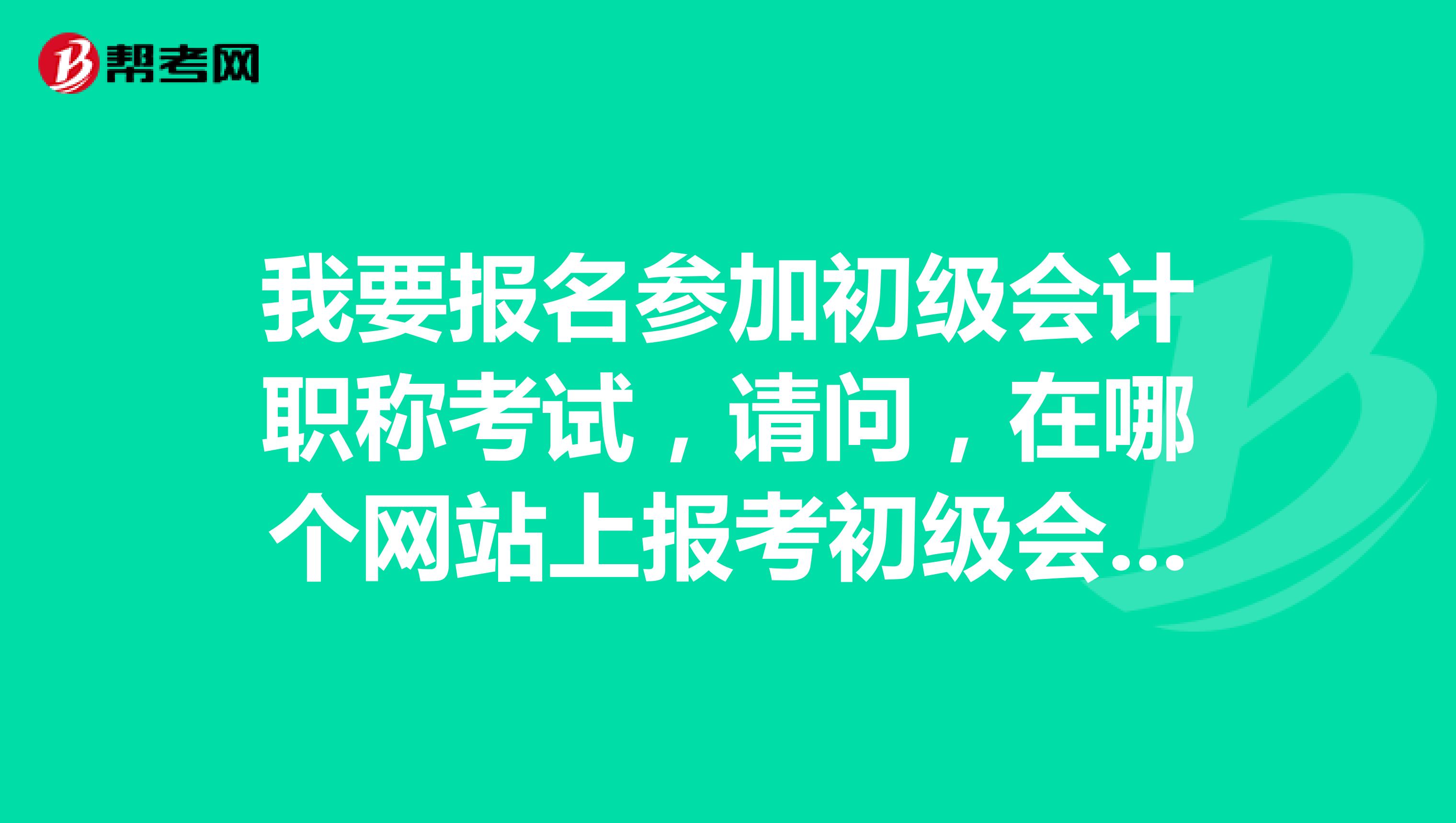 我要報名參加初級會計職稱考試，請問，在哪個網(wǎng)站上報考初級會計職稱考試?。? class=