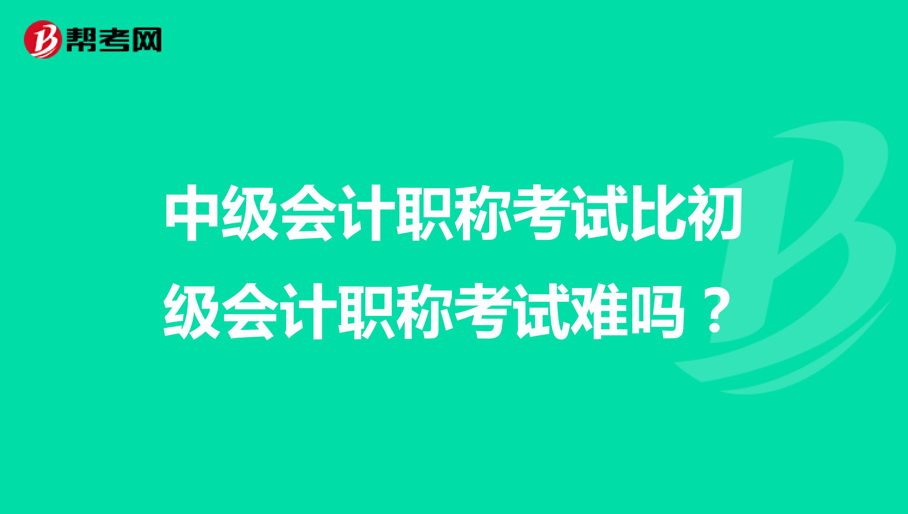 中级会计职称考试比初级会计职称考试难吗？