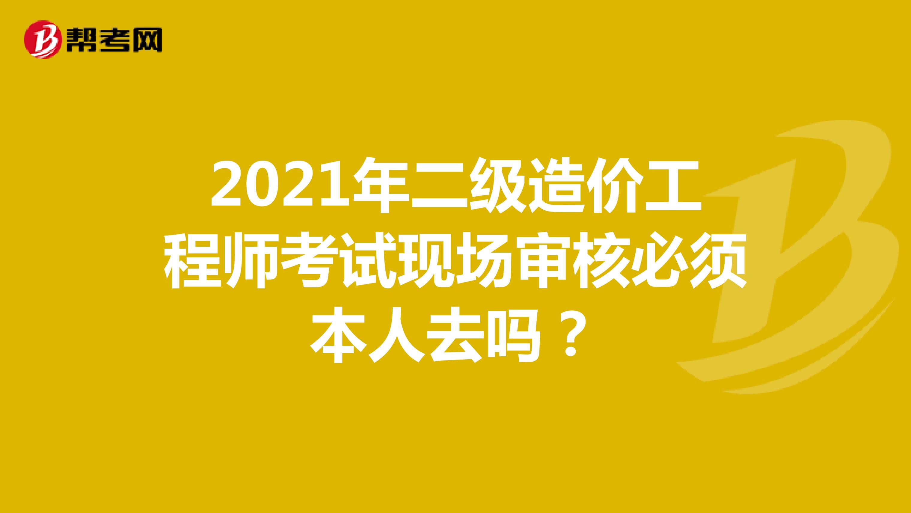 2021年二级造价工程师考试现场审核必须本人去吗？