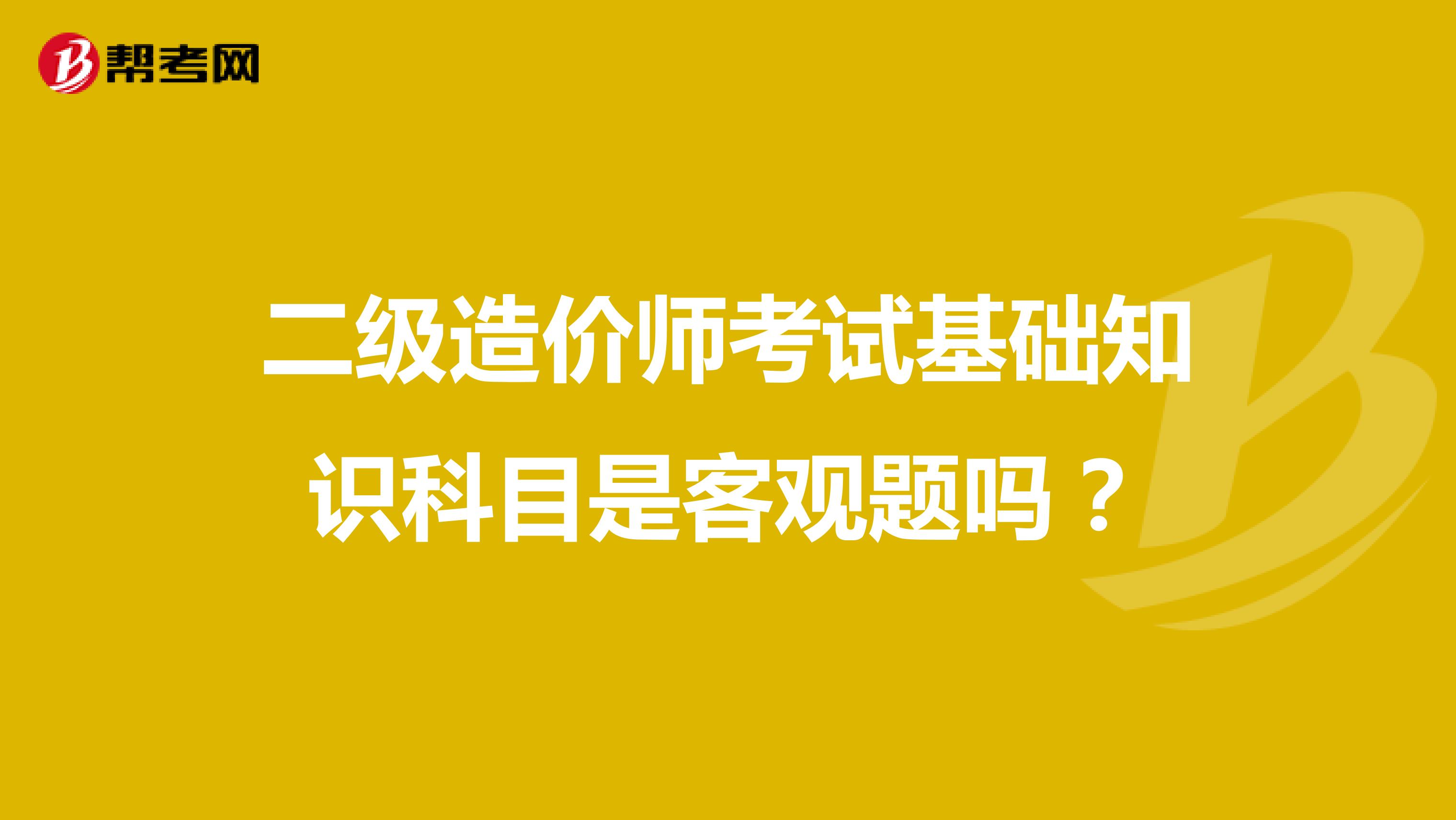 二級(jí)造價(jià)師考試基礎(chǔ)知識(shí)科目是客觀題嗎？