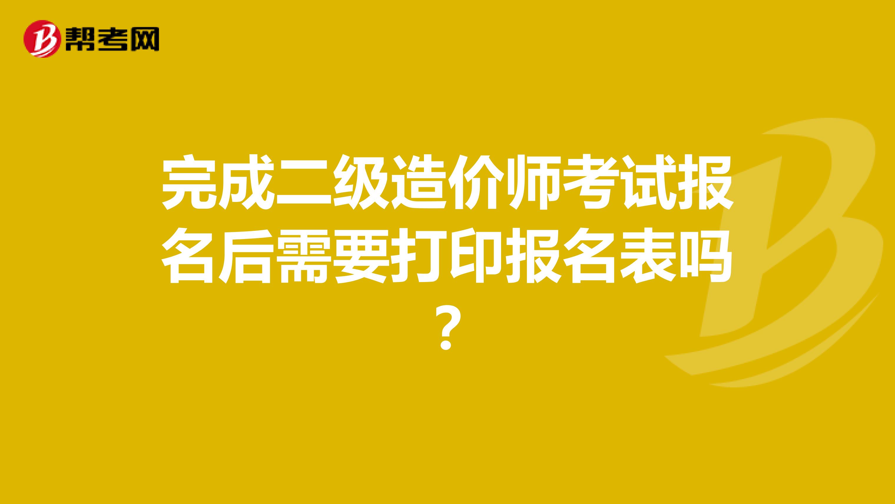 完成二级造价师考试报名后需要打印报名表吗？