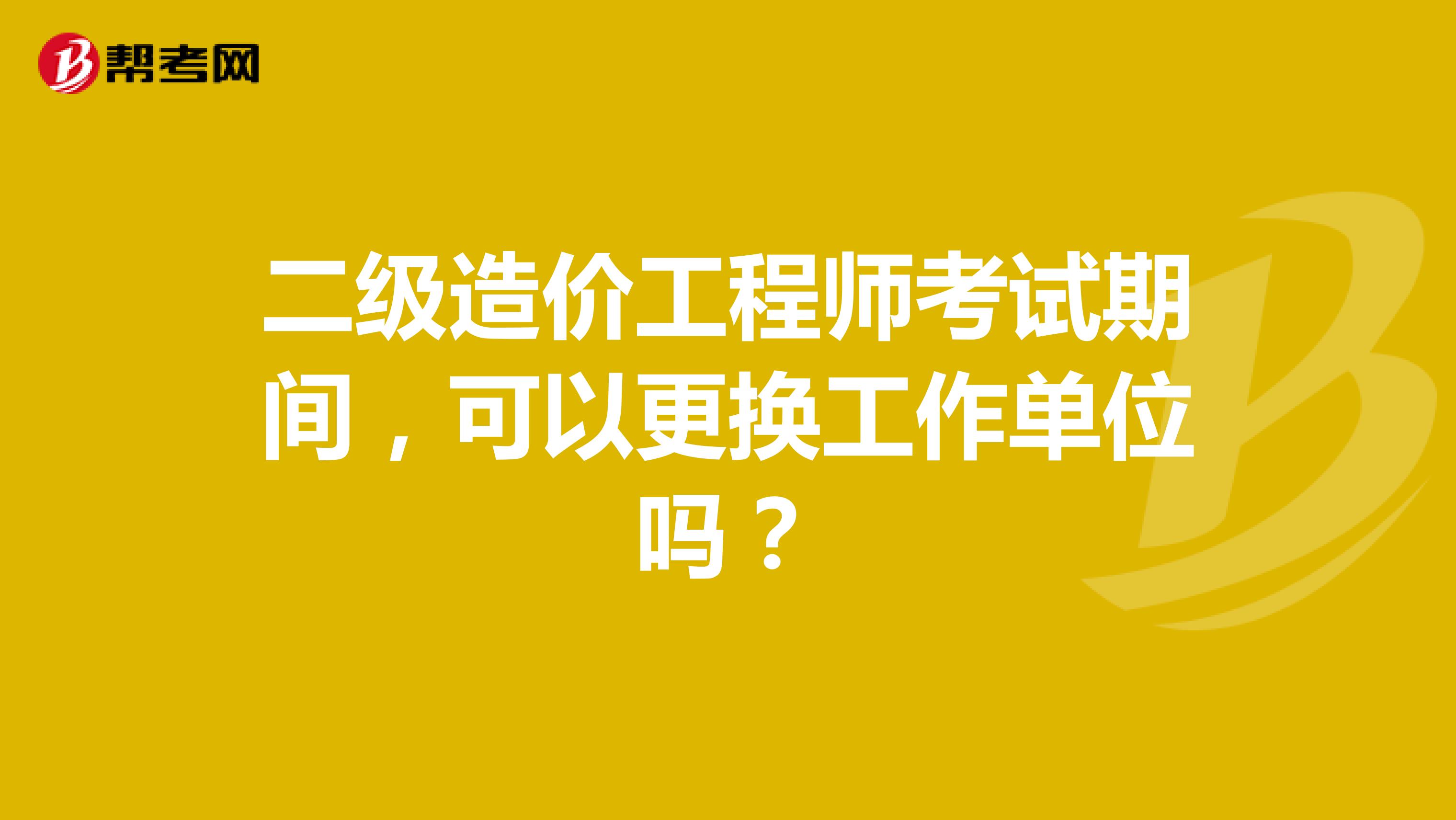 二级造价工程师考试期间，可以更换工作单位吗？