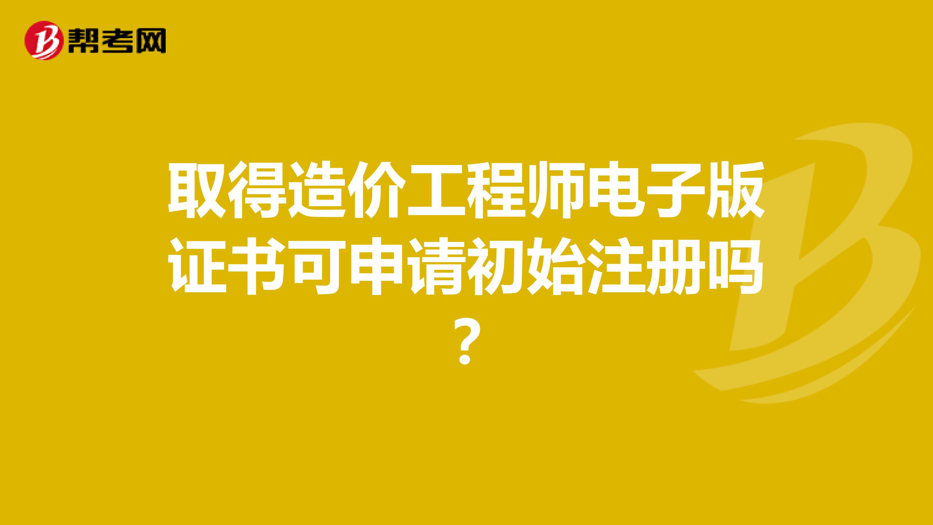取得造價工程師電子版證書可申請初始注冊嗎？