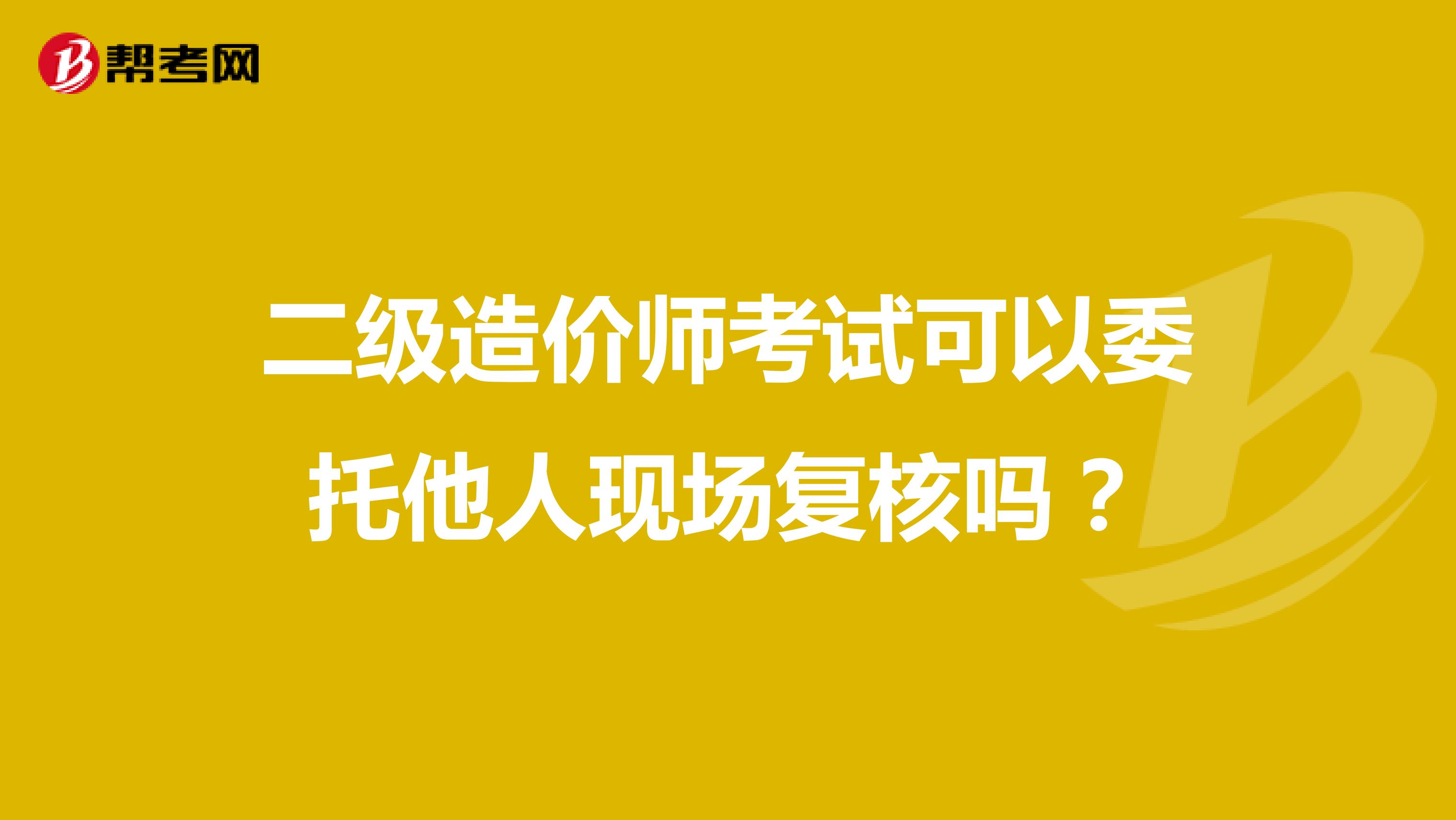 二级造价师考试可以委托他人现场复核吗？