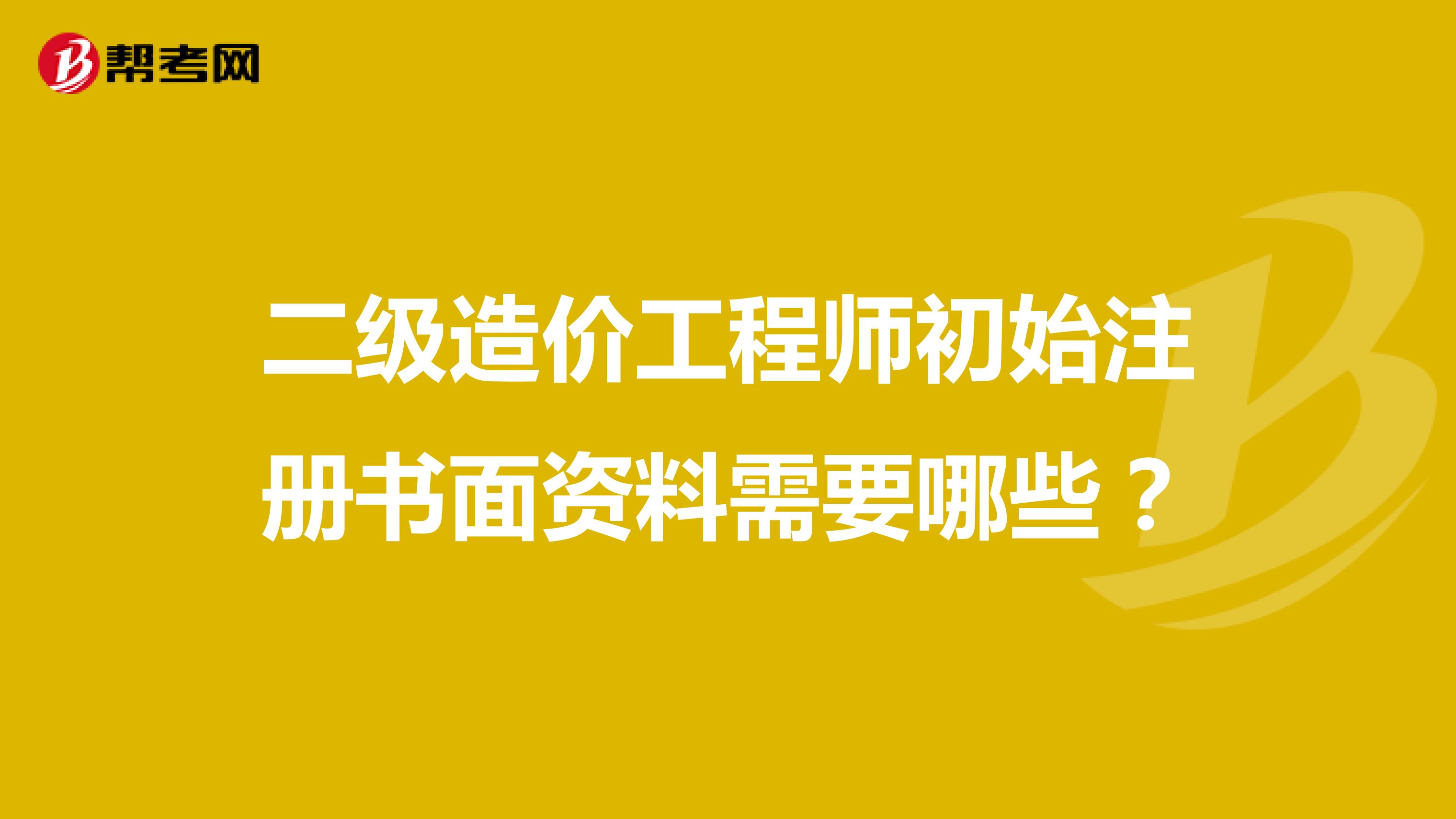 二級造價工程師初始注冊書面資料需要哪些？