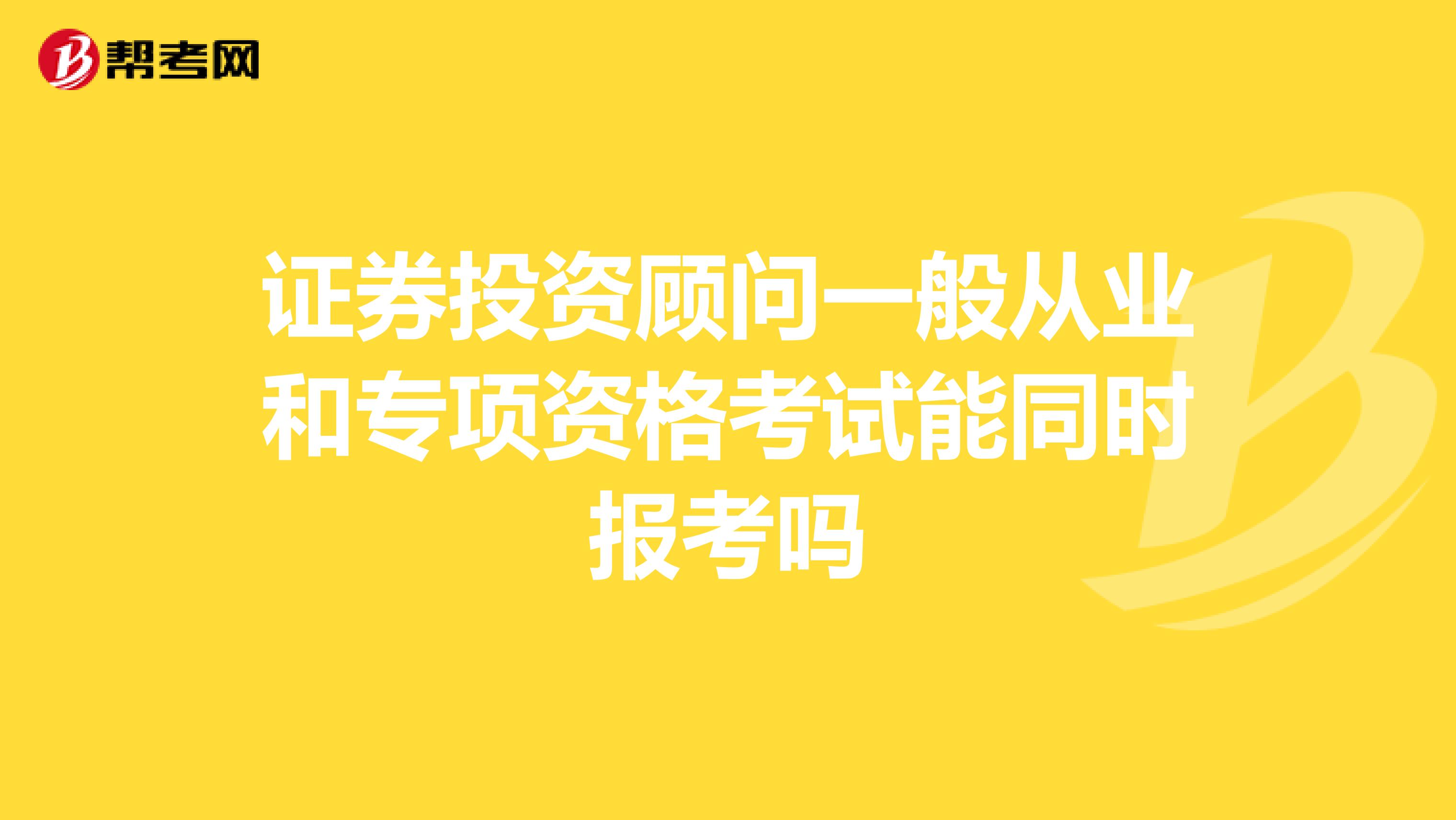 证券投资顾问一般从业和专项资格考试能同时报考吗