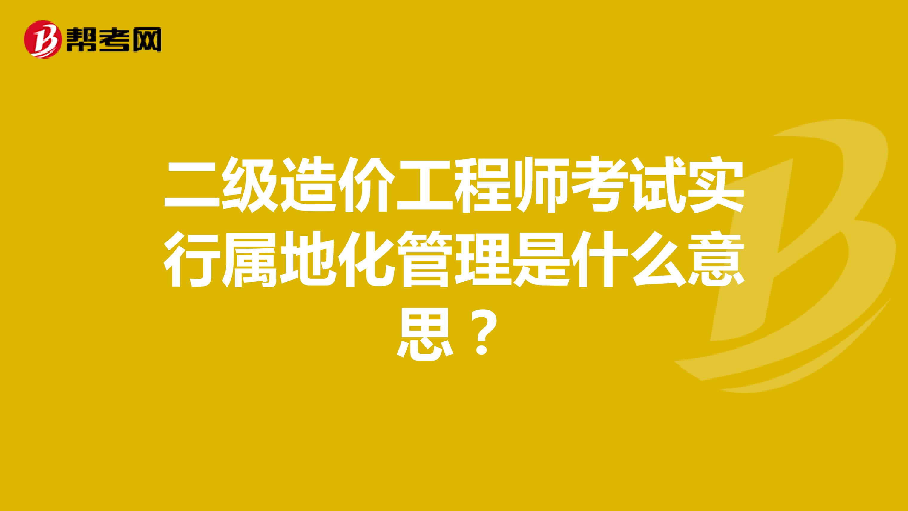 二級造價工程師考試實行屬地化管理是什么意思？