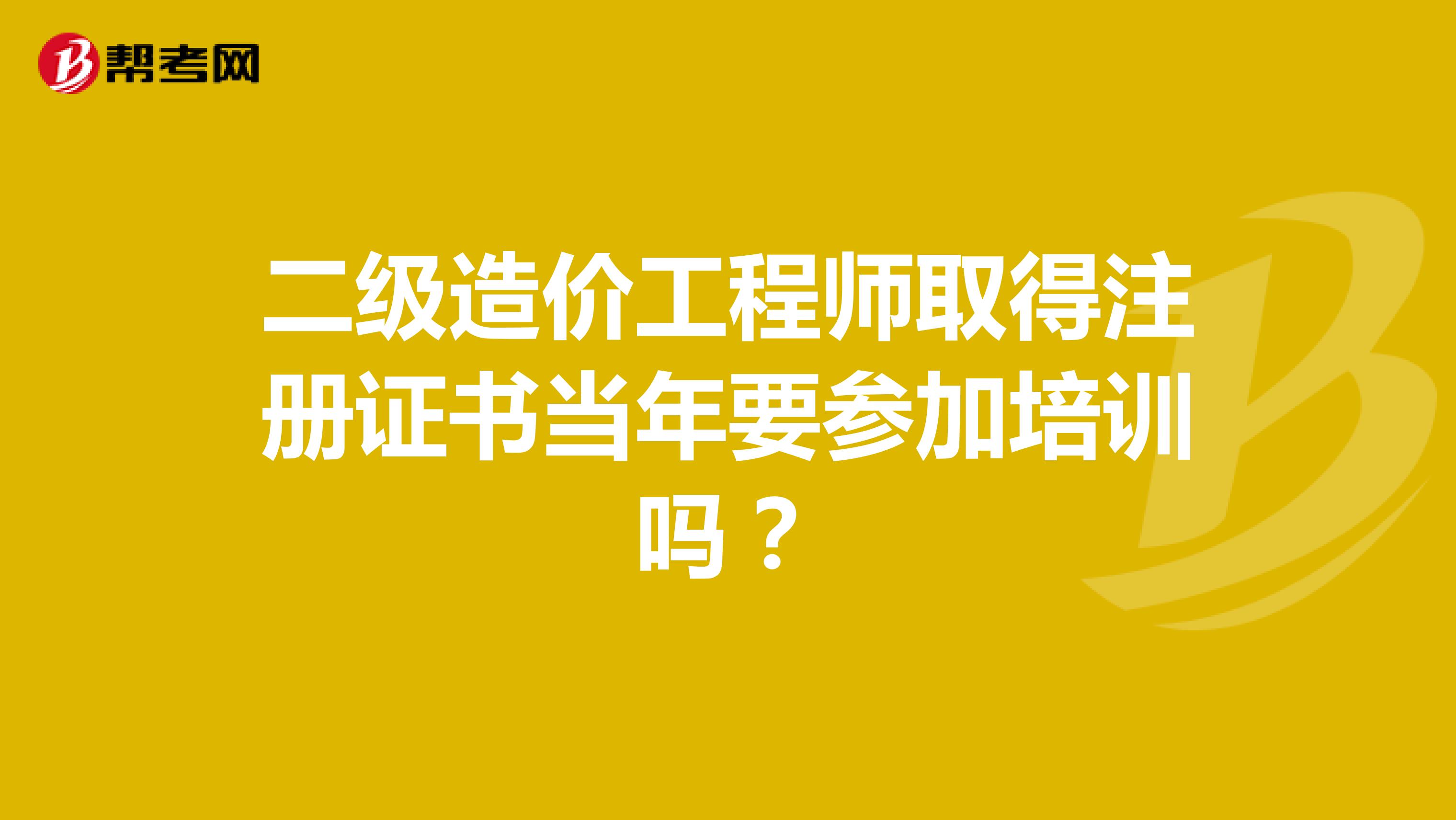 二級造價工程師取得注冊證書當年要參加培訓嗎？