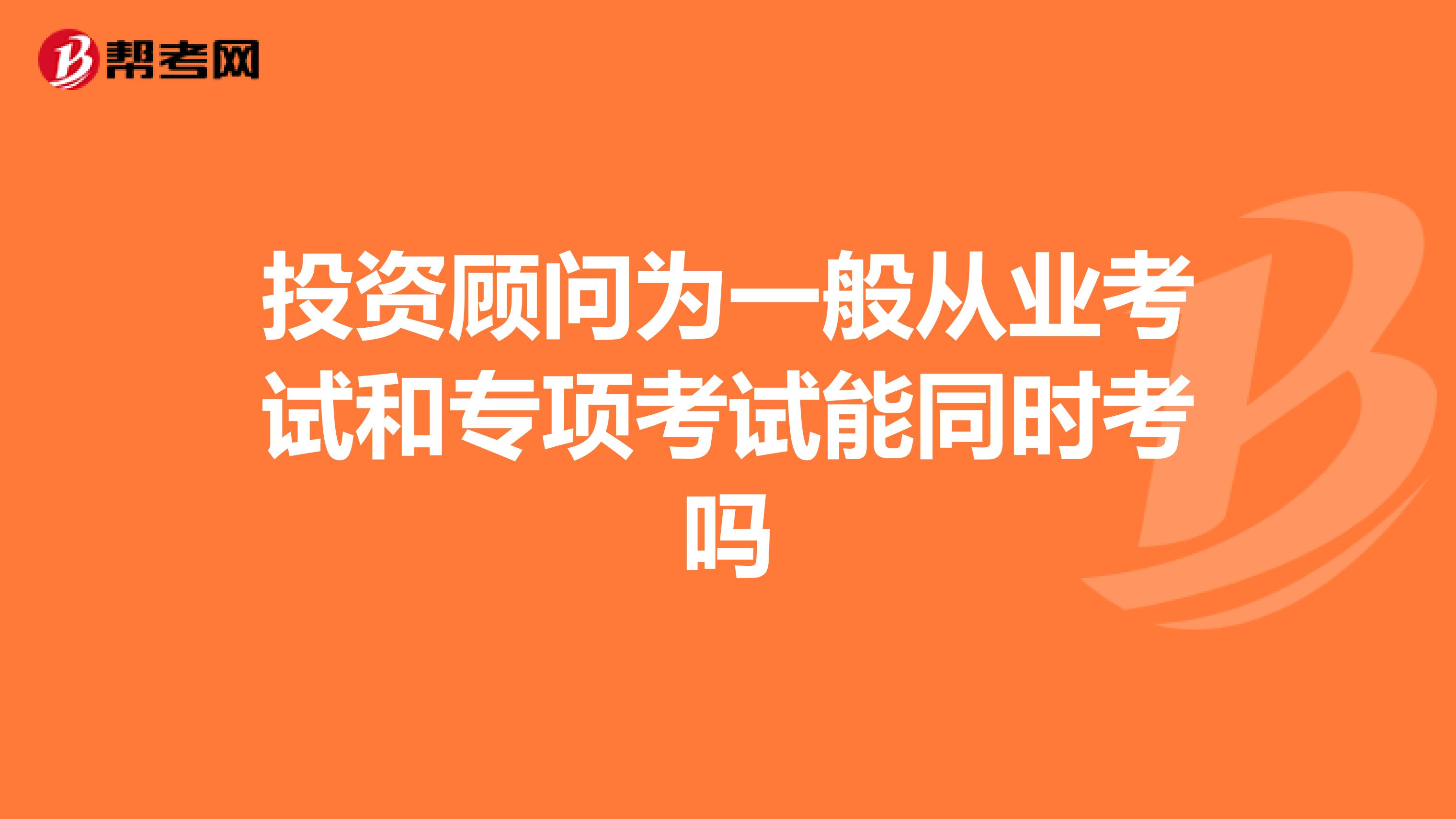 投资顾问为一般从业考试和专项考试能同时考吗