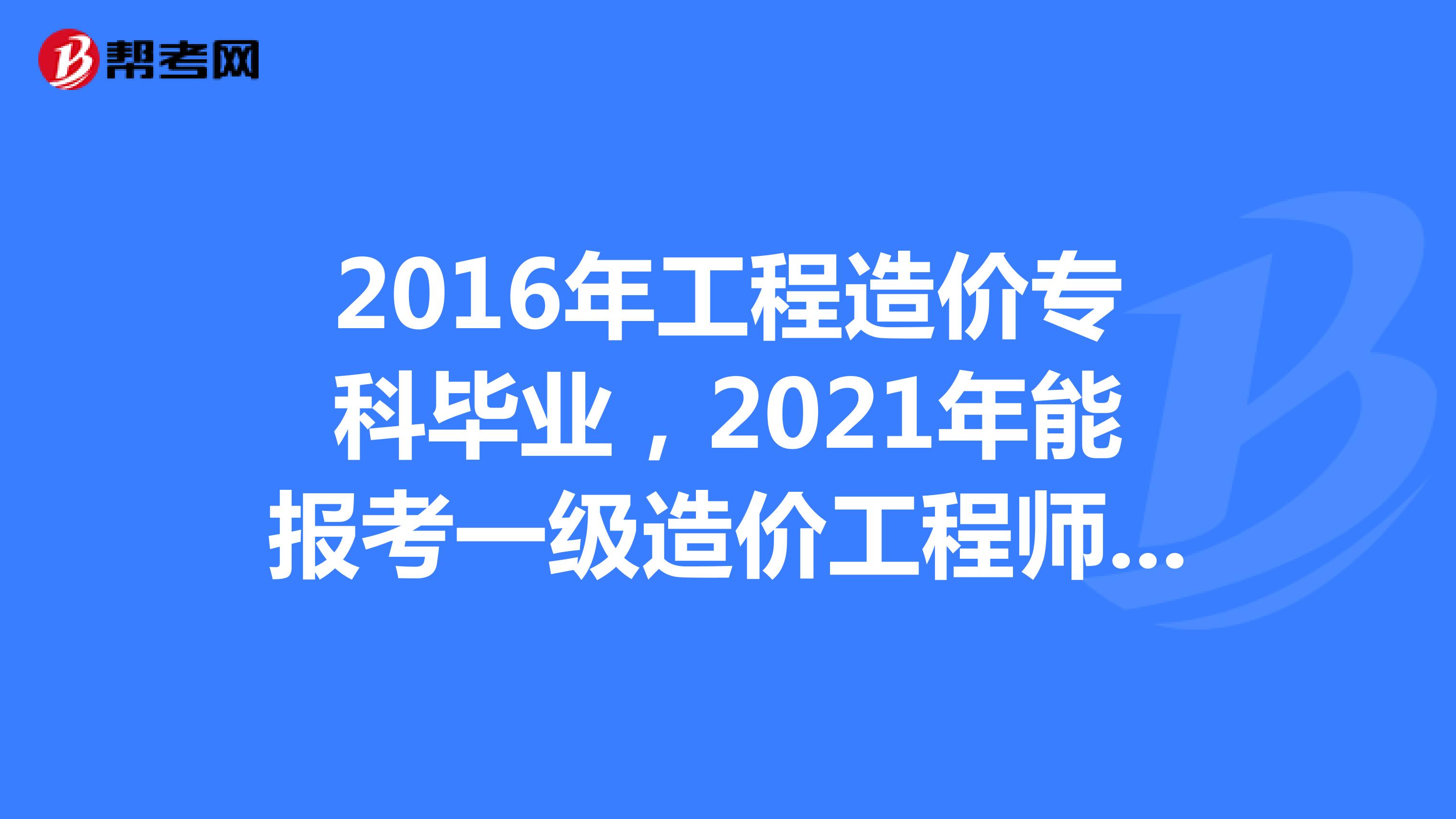 2016年工程造价专科毕业,2021年能报考一级造价工程师吗?