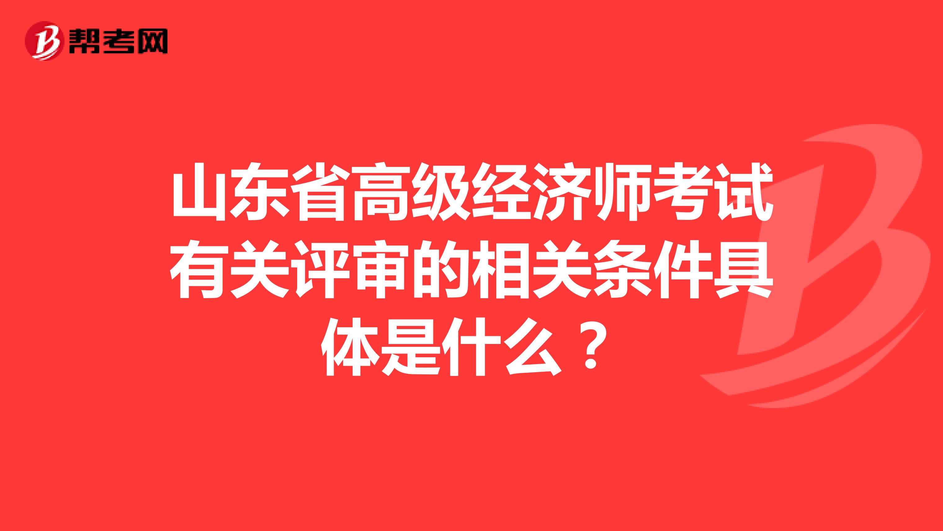山東省高級(jí)經(jīng)濟(jì)師考試有關(guān)評(píng)審的相關(guān)條件具體是什么？