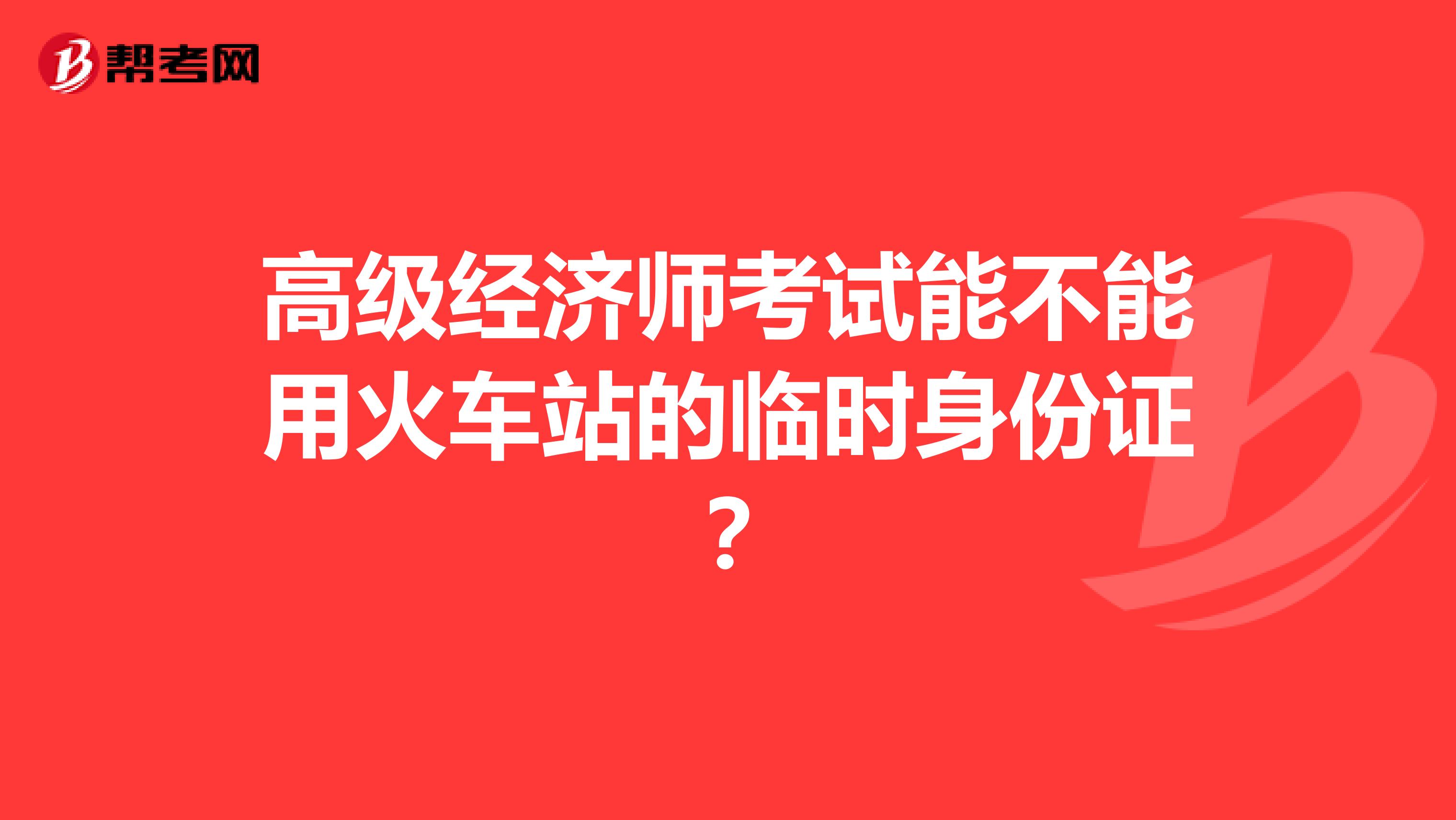 高級經(jīng)濟(jì)師考試能不能用火車站的臨時身份證？