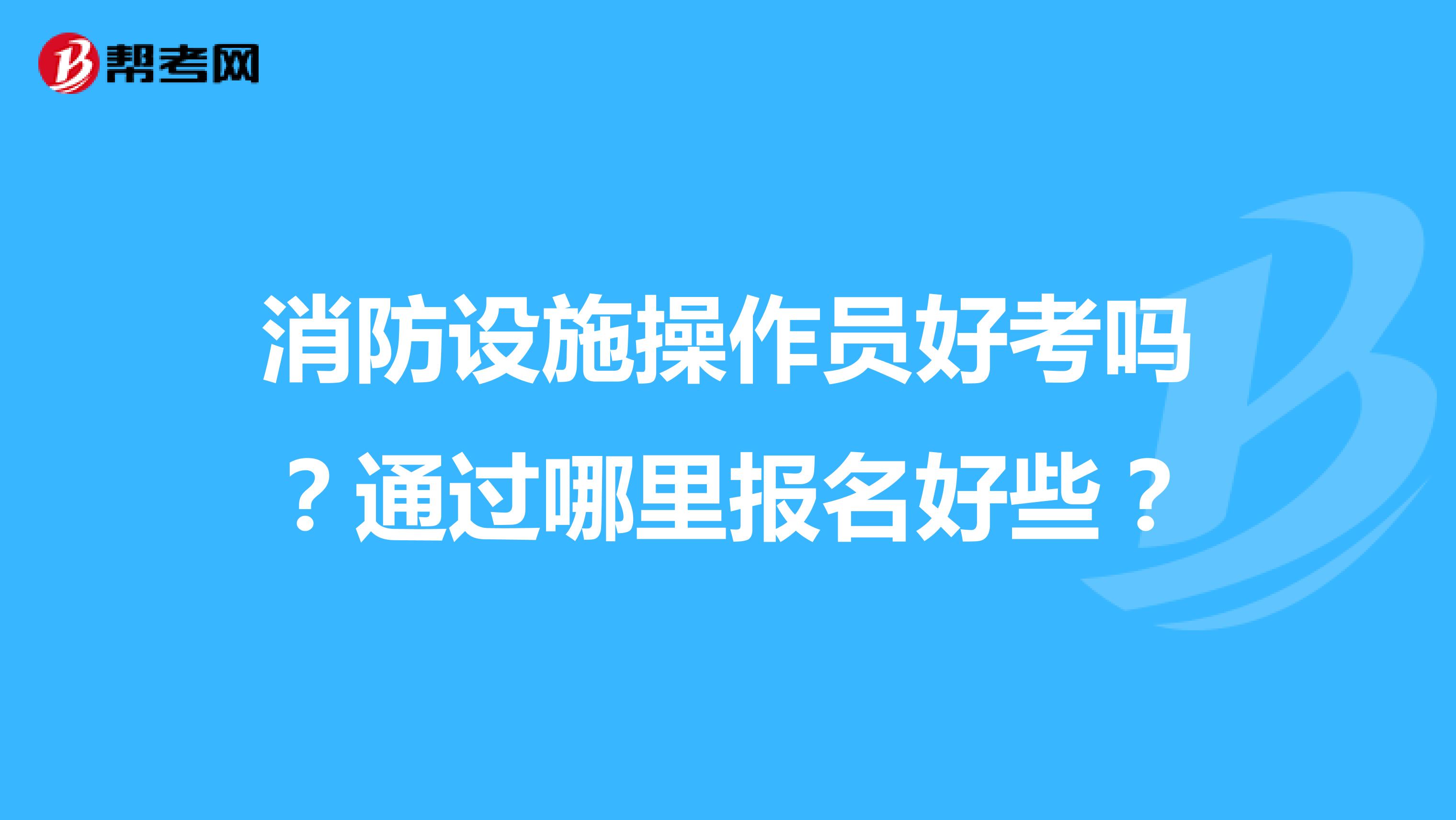 消防设施操作员好考吗?通过哪里报名好些?