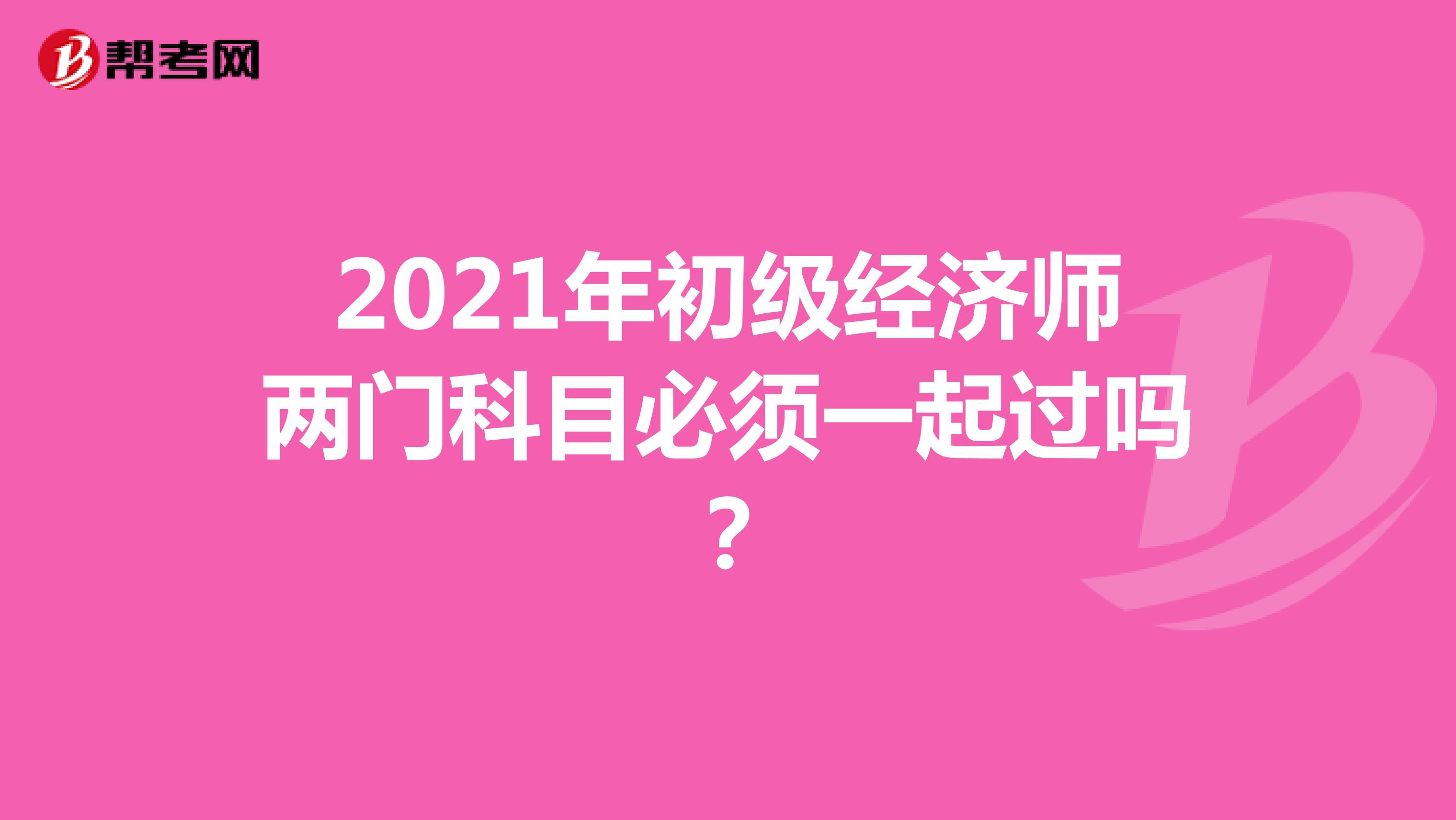 2021年初级经济师两门科目必须一起过吗?