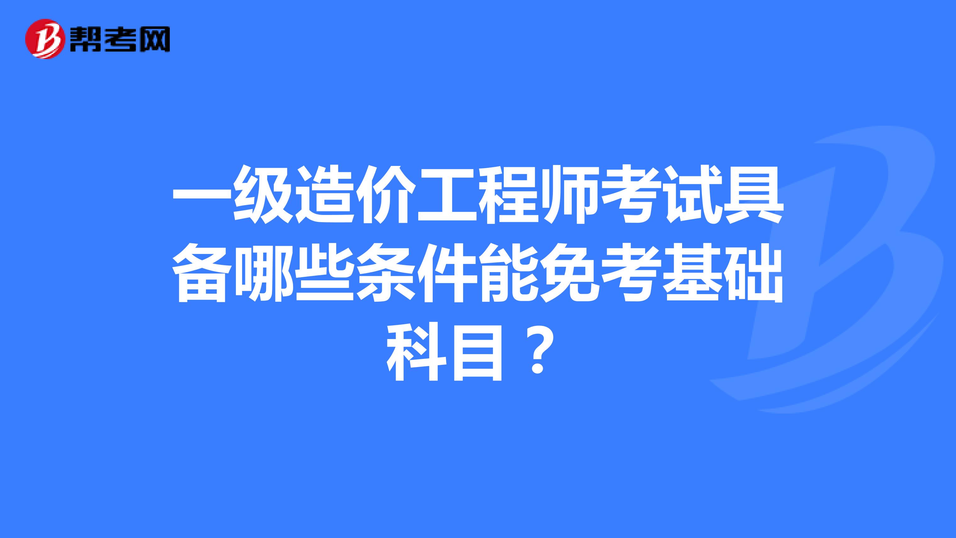 一级造价工程师考试具备哪些条件能免考基础科目？