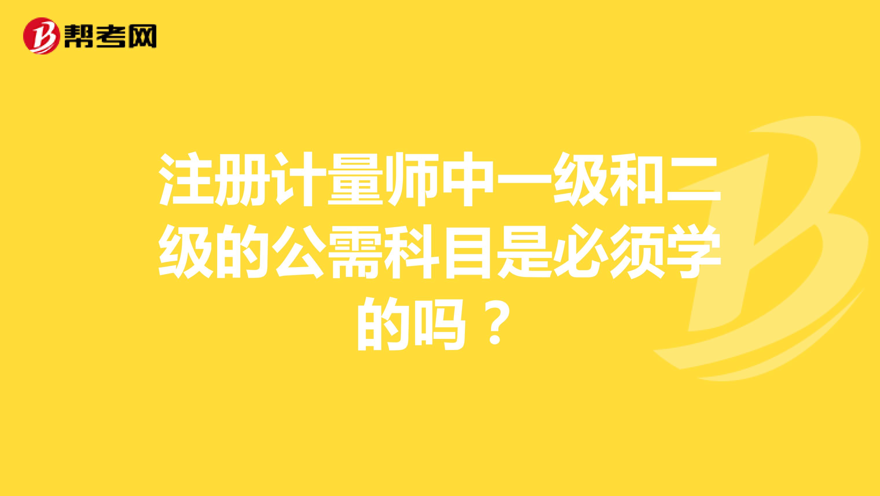 注册计量师中一级和二级的公需科目是必须学的吗？