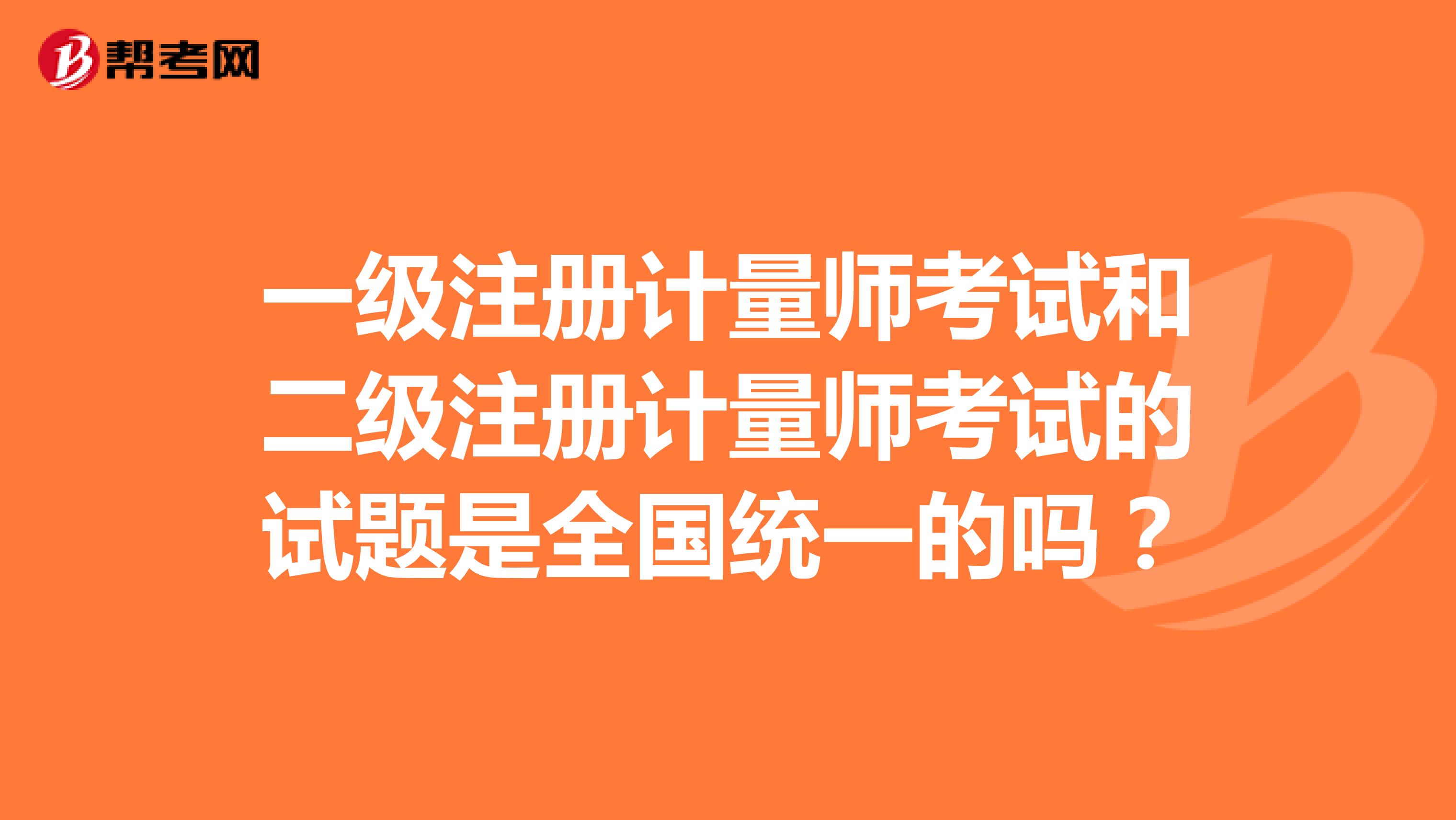 一級(jí)注冊(cè)計(jì)量師考試和二級(jí)注冊(cè)計(jì)量師考試的試題是全國(guó)統(tǒng)一的嗎？