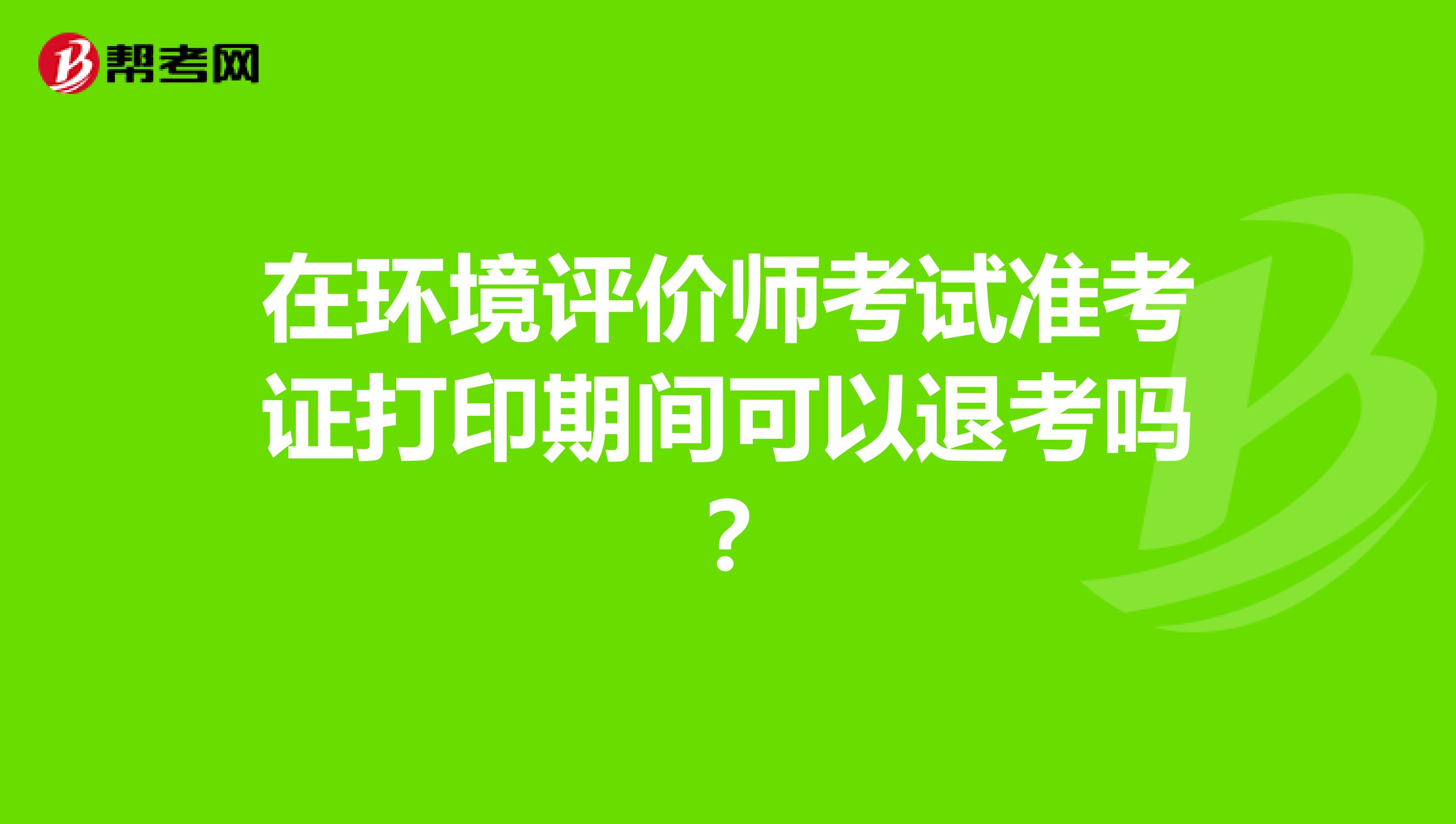 在环境评价师考试准考证打印期间可以退考吗？