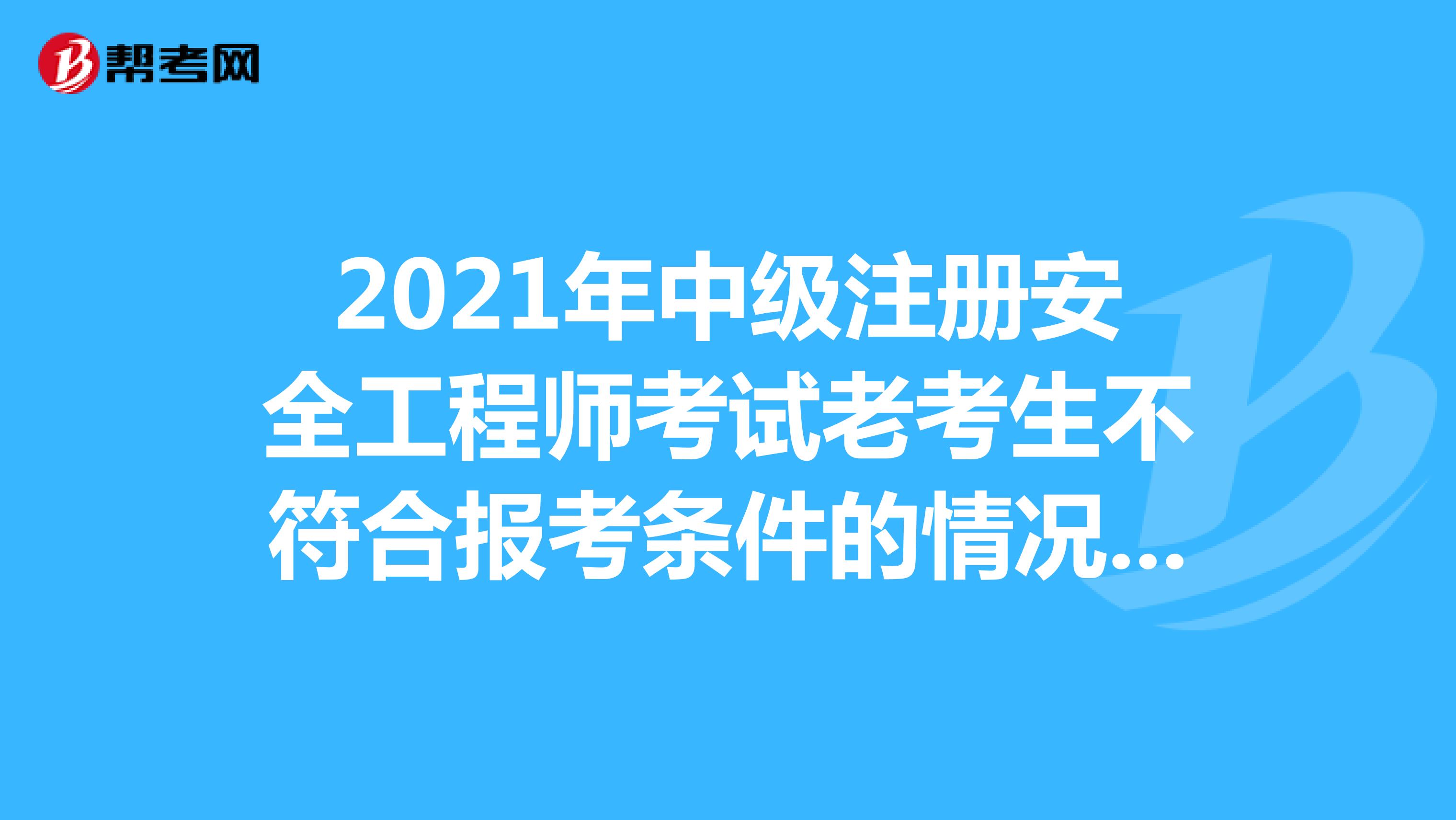 2021年中級注冊安全工程師考試老考生不符合報考條件的情況如何處理?