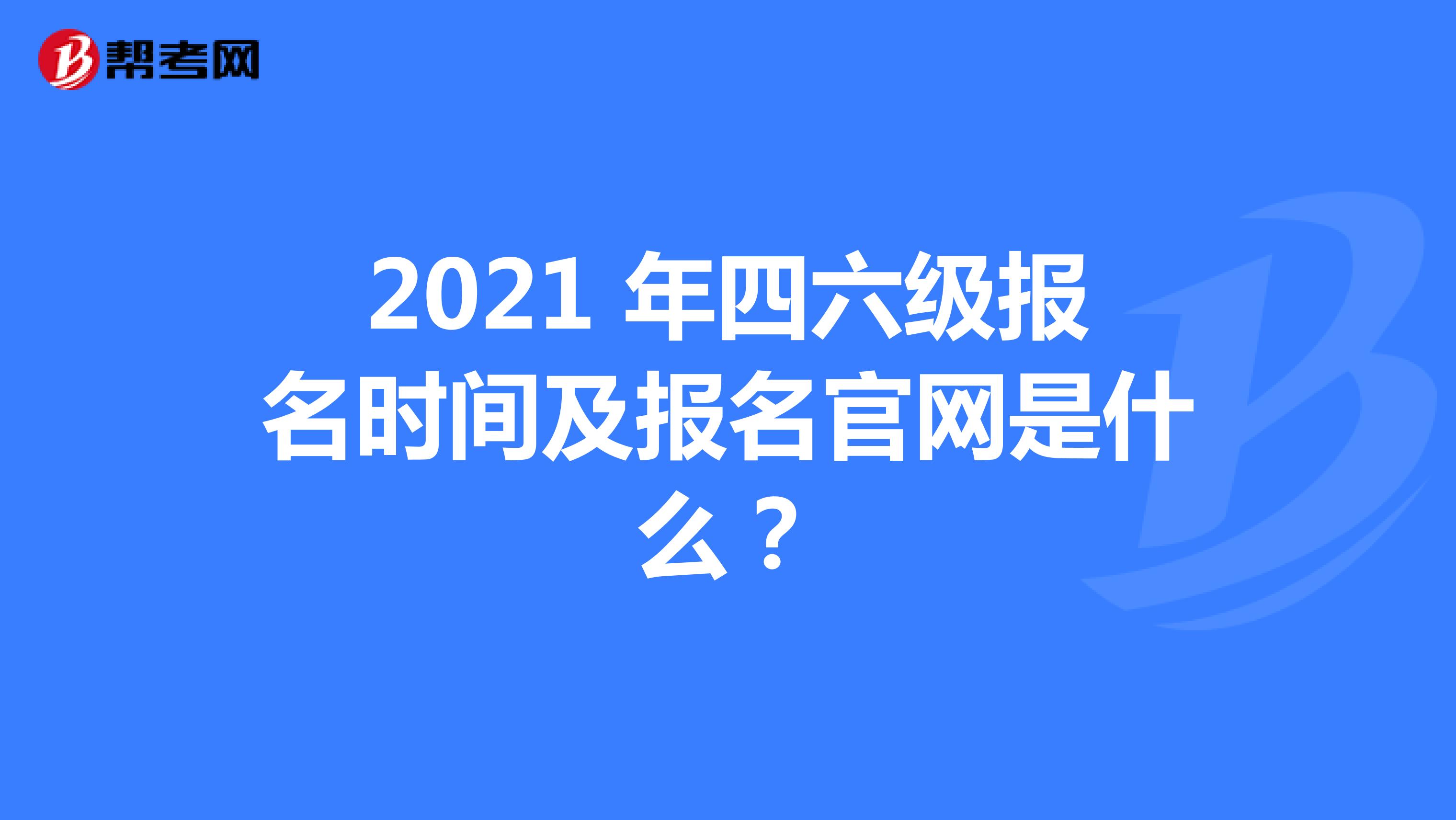 2021 年四六级报名时间及报名官网是什么？
