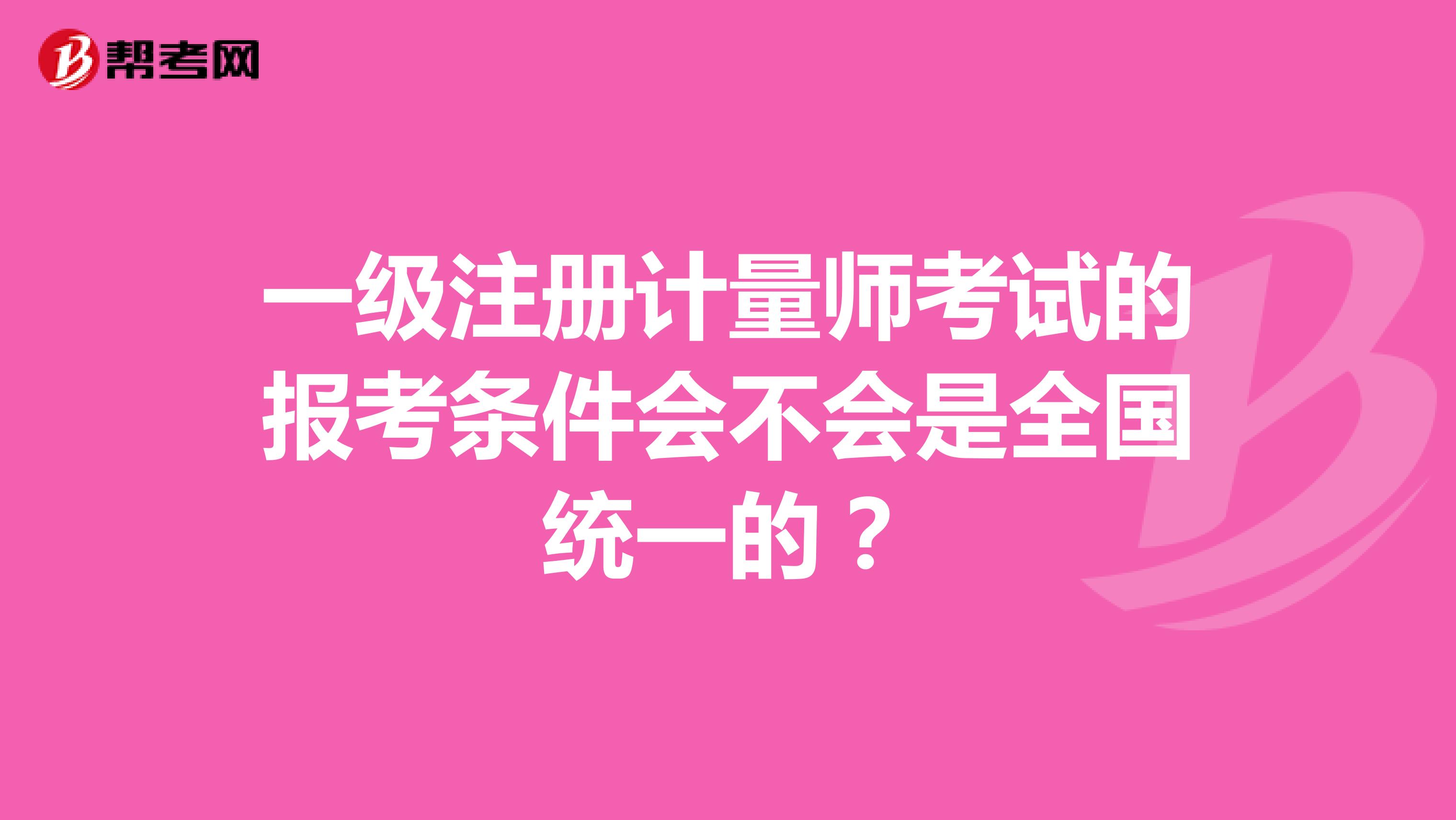 一級(jí)注冊(cè)計(jì)量師考試的報(bào)考條件會(huì)不會(huì)是全國(guó)統(tǒng)一的？